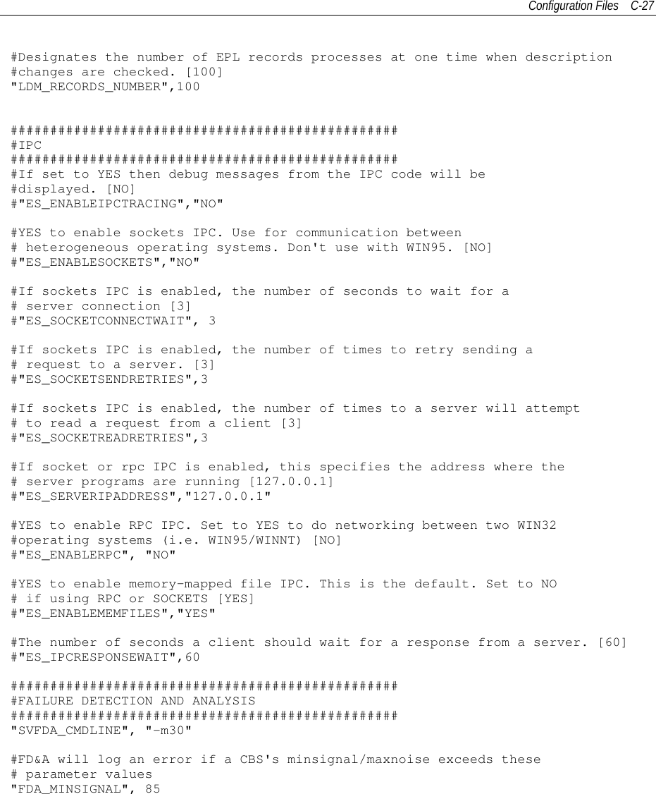 Configuration Files C-27#Designates the number of EPL records processes at one time when description#changes are checked. [100]&quot;LDM_RECORDS_NUMBER&quot;,100##################################################IPC##################################################If set to YES then debug messages from the IPC code will be#displayed. [NO]#&quot;ES_ENABLEIPCTRACING&quot;,&quot;NO&quot;#YES to enable sockets IPC. Use for communication between# heterogeneous operating systems. Don&apos;t use with WIN95. [NO]#&quot;ES_ENABLESOCKETS&quot;,&quot;NO&quot;#If sockets IPC is enabled, the number of seconds to wait for a# server connection [3]#&quot;ES_SOCKETCONNECTWAIT&quot;, 3#If sockets IPC is enabled, the number of times to retry sending a# request to a server. [3]#&quot;ES_SOCKETSENDRETRIES&quot;,3#If sockets IPC is enabled, the number of times to a server will attempt# to read a request from a client [3]#&quot;ES_SOCKETREADRETRIES&quot;,3#If socket or rpc IPC is enabled, this specifies the address where the# server programs are running [127.0.0.1]#&quot;ES_SERVERIPADDRESS&quot;,&quot;127.0.0.1&quot;#YES to enable RPC IPC. Set to YES to do networking between two WIN32#operating systems (i.e. WIN95/WINNT) [NO]#&quot;ES_ENABLERPC&quot;, &quot;NO&quot;#YES to enable memory-mapped file IPC. This is the default. Set to NO# if using RPC or SOCKETS [YES]#&quot;ES_ENABLEMEMFILES&quot;,&quot;YES&quot;#The number of seconds a client should wait for a response from a server. [60]#&quot;ES_IPCRESPONSEWAIT&quot;,60##################################################FAILURE DETECTION AND ANALYSIS#################################################&quot;SVFDA_CMDLINE&quot;, &quot;-m30&quot;#FD&amp;A will log an error if a CBS&apos;s minsignal/maxnoise exceeds these# parameter values&quot;FDA_MINSIGNAL&quot;, 85
