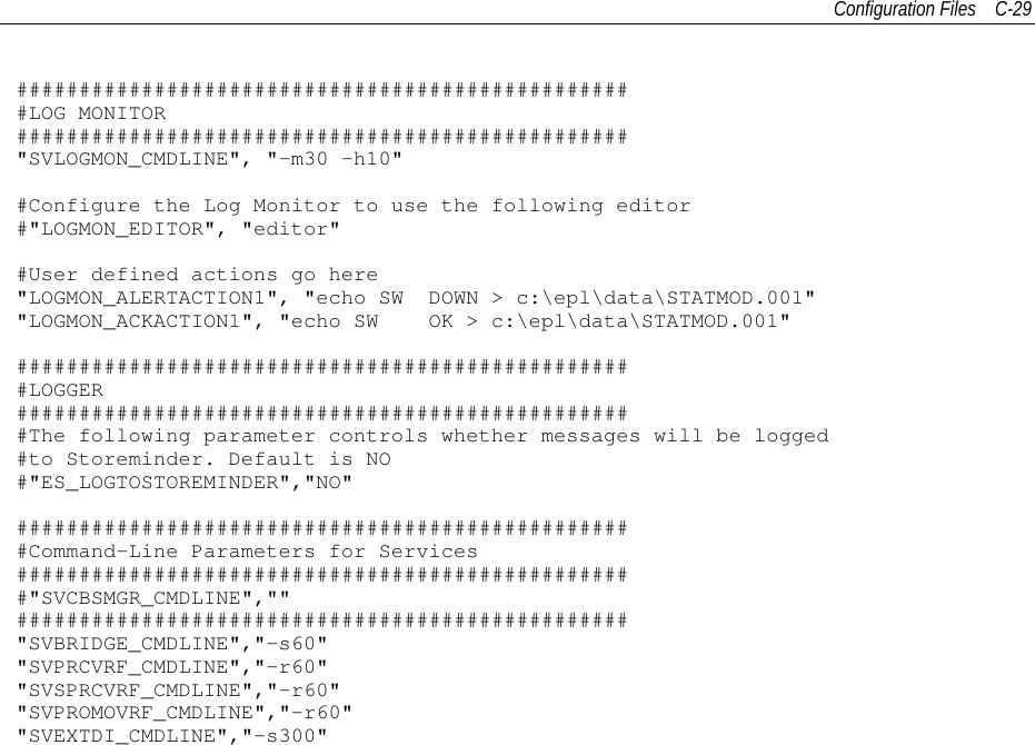 Configuration Files C-29##################################################LOG MONITOR#################################################&quot;SVLOGMON_CMDLINE&quot;, &quot;-m30 -h10&quot;#Configure the Log Monitor to use the following editor#&quot;LOGMON_EDITOR&quot;, &quot;editor&quot;#User defined actions go here&quot;LOGMON_ALERTACTION1&quot;, &quot;echo SW DOWN &gt; c:\epl\data\STATMOD.001&quot;&quot;LOGMON_ACKACTION1&quot;, &quot;echo SW OK &gt; c:\epl\data\STATMOD.001&quot;##################################################LOGGER##################################################The following parameter controls whether messages will be logged#to Storeminder. Default is NO#&quot;ES_LOGTOSTOREMINDER&quot;,&quot;NO&quot;##################################################Command-Line Parameters for Services##################################################&quot;SVCBSMGR_CMDLINE&quot;,&quot;&quot;#################################################&quot;SVBRIDGE_CMDLINE&quot;,&quot;-s60&quot;&quot;SVPRCVRF_CMDLINE&quot;,&quot;-r60&quot;&quot;SVSPRCVRF_CMDLINE&quot;,&quot;-r60&quot;&quot;SVPROMOVRF_CMDLINE&quot;,&quot;-r60&quot;&quot;SVEXTDI_CMDLINE&quot;,&quot;-s300&quot;