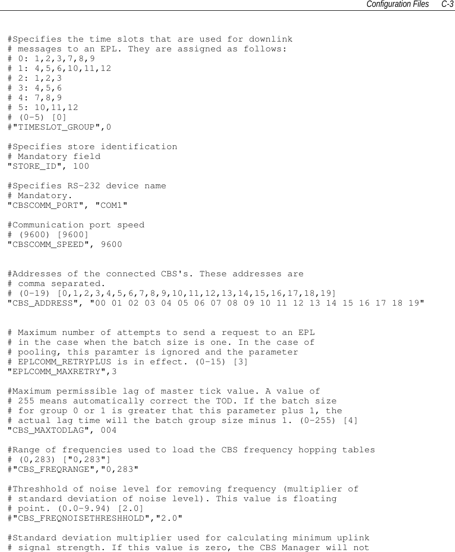 Configuration Files C-3#Specifies the time slots that are used for downlink# messages to an EPL. They are assigned as follows:# 0: 1,2,3,7,8,9# 1: 4,5,6,10,11,12# 2: 1,2,3# 3: 4,5,6# 4: 7,8,9# 5: 10,11,12# (0-5) [0]#&quot;TIMESLOT_GROUP&quot;,0#Specifies store identification# Mandatory field&quot;STORE_ID&quot;, 100#Specifies RS-232 device name# Mandatory.&quot;CBSCOMM_PORT&quot;, &quot;COM1&quot;#Communication port speed# (9600) [9600]&quot;CBSCOMM_SPEED&quot;, 9600#Addresses of the connected CBS&apos;s. These addresses are# comma separated.# (0-19) [0,1,2,3,4,5,6,7,8,9,10,11,12,13,14,15,16,17,18,19]&quot;CBS_ADDRESS&quot;, &quot;00 01 02 03 04 05 06 07 08 09 10 11 12 13 14 15 16 17 18 19&quot;# Maximum number of attempts to send a request to an EPL# in the case when the batch size is one. In the case of# pooling, this paramter is ignored and the parameter# EPLCOMM_RETRYPLUS is in effect. (0-15) [3]&quot;EPLCOMM_MAXRETRY&quot;,3#Maximum permissible lag of master tick value. A value of# 255 means automatically correct the TOD. If the batch size# for group 0 or 1 is greater that this parameter plus 1, the# actual lag time will the batch group size minus 1. (0-255) [4]&quot;CBS_MAXTODLAG&quot;, 004#Range of frequencies used to load the CBS frequency hopping tables# (0,283) [&quot;0,283&quot;]#&quot;CBS_FREQRANGE&quot;,&quot;0,283&quot;#Threshhold of noise level for removing frequency (multiplier of# standard deviation of noise level). This value is floating# point. (0.0-9.94) [2.0]#&quot;CBS_FREQNOISETHRESHHOLD&quot;,&quot;2.0&quot;#Standard deviation multiplier used for calculating minimum uplink# signal strength. If this value is zero, the CBS Manager will not