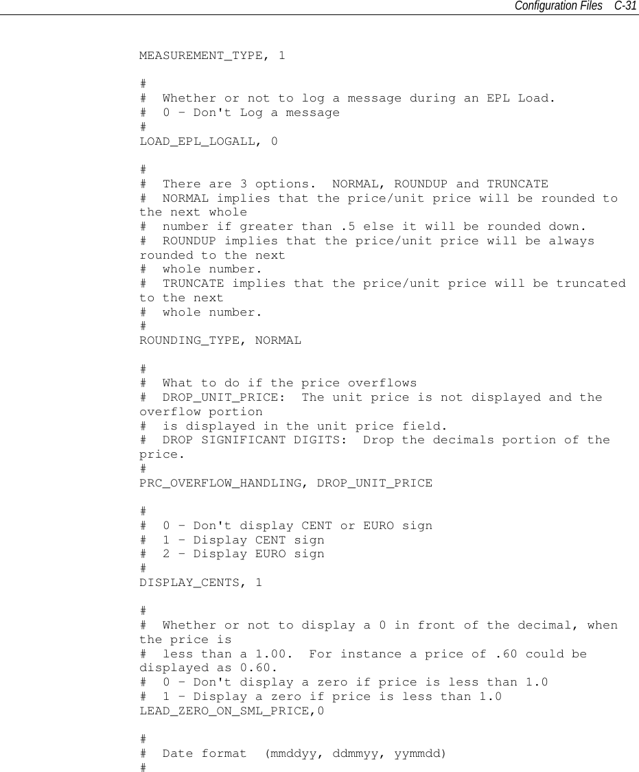 Configuration Files C-31MEASUREMENT_TYPE, 1## Whether or not to log a message during an EPL Load.# 0 - Don&apos;t Log a message#LOAD_EPL_LOGALL, 0## There are 3 options. NORMAL, ROUNDUP and TRUNCATE# NORMAL implies that the price/unit price will be rounded tothe next whole# number if greater than .5 else it will be rounded down.# ROUNDUP implies that the price/unit price will be alwaysrounded to the next# whole number.# TRUNCATE implies that the price/unit price will be truncatedto the next# whole number.#ROUNDING_TYPE, NORMAL## What to do if the price overflows# DROP_UNIT_PRICE: The unit price is not displayed and theoverflow portion# is displayed in the unit price field.# DROP SIGNIFICANT DIGITS: Drop the decimals portion of theprice.#PRC_OVERFLOW_HANDLING, DROP_UNIT_PRICE## 0 - Don&apos;t display CENT or EURO sign# 1 - Display CENT sign# 2 - Display EURO sign#DISPLAY_CENTS, 1## Whether or not to displaya0infront of the decimal, whenthe price is# less than a 1.00. For instance a price of .60 could bedisplayed as 0.60.# 0 - Don&apos;t display a zero if price is less than 1.0# 1 - Display a zero if price is less than 1.0LEAD_ZERO_ON_SML_PRICE,0## Date format (mmddyy, ddmmyy, yymmdd)#