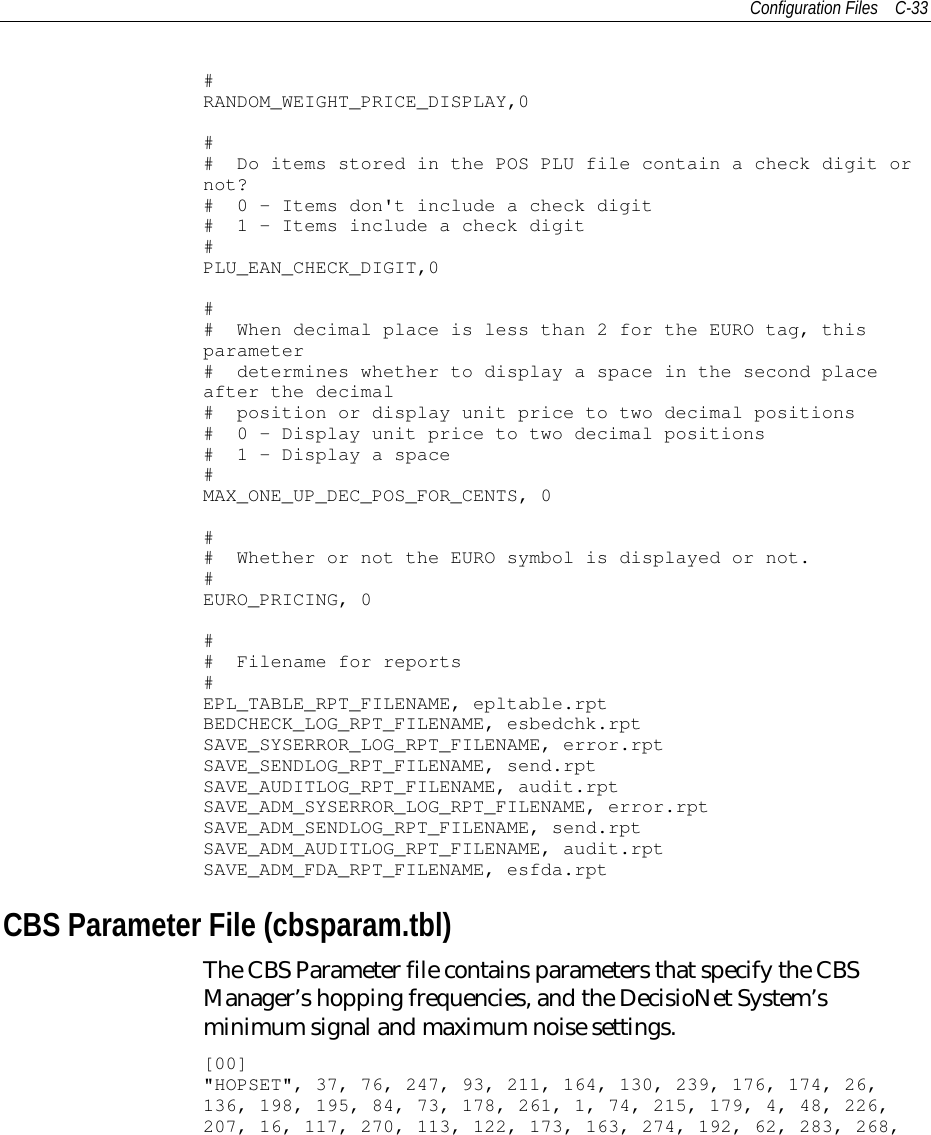 Configuration Files C-33#RANDOM_WEIGHT_PRICE_DISPLAY,0## Do items stored in the POS PLU file contain a check digit ornot?# 0 - Items don&apos;t include a check digit# 1 - Items include a check digit#PLU_EAN_CHECK_DIGIT,0## When decimal place is less than 2 for the EURO tag, thisparameter# determines whether to display a space in the second placeafter the decimal# position or display unit price to two decimal positions# 0 - Display unit price to two decimal positions# 1 - Display a space#MAX_ONE_UP_DEC_POS_FOR_CENTS, 0## Whether or not the EURO symbol is displayed or not.#EURO_PRICING, 0## Filename for reports#EPL_TABLE_RPT_FILENAME, epltable.rptBEDCHECK_LOG_RPT_FILENAME, esbedchk.rptSAVE_SYSERROR_LOG_RPT_FILENAME, error.rptSAVE_SENDLOG_RPT_FILENAME, send.rptSAVE_AUDITLOG_RPT_FILENAME, audit.rptSAVE_ADM_SYSERROR_LOG_RPT_FILENAME, error.rptSAVE_ADM_SENDLOG_RPT_FILENAME, send.rptSAVE_ADM_AUDITLOG_RPT_FILENAME, audit.rptSAVE_ADM_FDA_RPT_FILENAME, esfda.rptCBS Parameter File (cbsparam.tbl)The CBS Parameter file contains parameters that specify the CBSManager’s hopping frequencies, and the DecisioNet System’sminimum signal and maximum noise settings.[00]&quot;HOPSET&quot;, 37, 76, 247, 93, 211, 164, 130, 239, 176, 174, 26,136, 198, 195, 84, 73, 178, 261, 1, 74, 215, 179, 4, 48, 226,207, 16, 117, 270, 113, 122, 173, 163, 274, 192, 62, 283, 268,