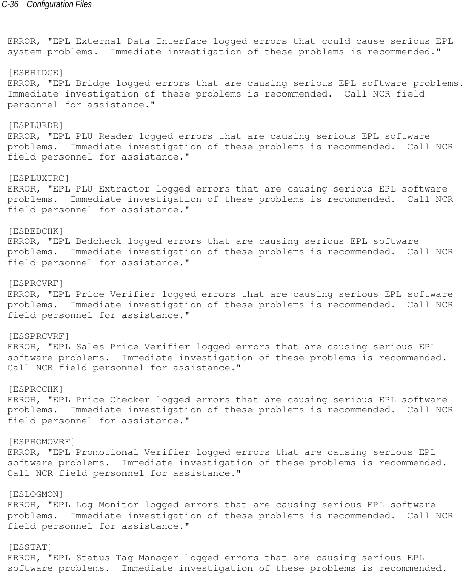 C-36 Configuration FilesERROR, &quot;EPL External Data Interface logged errors that could cause serious EPLsystem problems. Immediate investigation of these problems is recommended.&quot;[ESBRIDGE]ERROR, &quot;EPL Bridge logged errors that are causing serious EPL software problems.Immediate investigation of these problems is recommended. Call NCR fieldpersonnel for assistance.&quot;[ESPLURDR]ERROR, &quot;EPL PLU Reader logged errors that are causing serious EPL softwareproblems. Immediate investigation of these problems is recommended. Call NCRfield personnel for assistance.&quot;[ESPLUXTRC]ERROR, &quot;EPL PLU Extractor logged errors that are causing serious EPL softwareproblems. Immediate investigation of these problems is recommended. Call NCRfield personnel for assistance.&quot;[ESBEDCHK]ERROR, &quot;EPL Bedcheck logged errors that are causing serious EPL softwareproblems. Immediate investigation of these problems is recommended. Call NCRfield personnel for assistance.&quot;[ESPRCVRF]ERROR, &quot;EPL Price Verifier logged errors that are causing serious EPL softwareproblems. Immediate investigation of these problems is recommended. Call NCRfield personnel for assistance.&quot;[ESSPRCVRF]ERROR, &quot;EPL Sales Price Verifier logged errors that are causing serious EPLsoftware problems. Immediate investigation of these problems is recommended.Call NCR field personnel for assistance.&quot;[ESPRCCHK]ERROR, &quot;EPL Price Checker logged errors that are causing serious EPL softwareproblems. Immediate investigation of these problems is recommended. Call NCRfield personnel for assistance.&quot;[ESPROMOVRF]ERROR, &quot;EPL Promotional Verifier logged errors that are causing serious EPLsoftware problems. Immediate investigation of these problems is recommended.Call NCR field personnel for assistance.&quot;[ESLOGMON]ERROR, &quot;EPL Log Monitor logged errors that are causing serious EPL softwareproblems. Immediate investigation of these problems is recommended. Call NCRfield personnel for assistance.&quot;[ESSTAT]ERROR, &quot;EPL Status Tag Manager logged errors that are causing serious EPLsoftware problems. Immediate investigation of these problems is recommended.