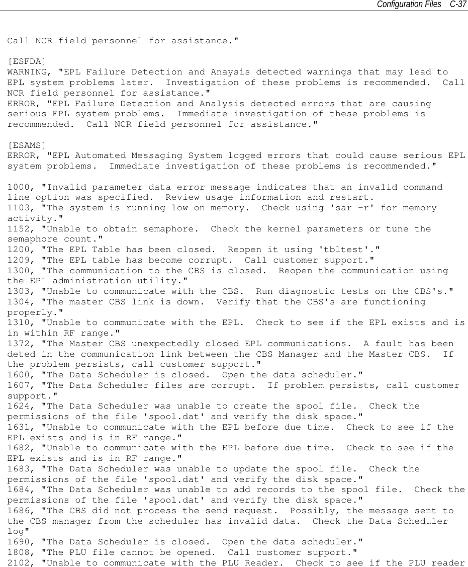 Configuration Files C-37Call NCR field personnel for assistance.&quot;[ESFDA]WARNING, &quot;EPL Failure Detection and Anaysis detected warnings that may lead toEPL system problems later. Investigation of these problems is recommended. CallNCR field personnel for assistance.&quot;ERROR, &quot;EPL Failure Detection and Analysis detected errors that are causingserious EPL system problems. Immediate investigation of these problems isrecommended. Call NCR field personnel for assistance.&quot;[ESAMS]ERROR, &quot;EPL Automated Messaging System logged errors that could cause serious EPLsystem problems. Immediate investigation of these problems is recommended.&quot;1000, &quot;Invalid parameter data error message indicates that an invalid commandline option was specified. Review usage information and restart.1103, &quot;The system is running low on memory. Check using &apos;sar -r&apos; for memoryactivity.&quot;1152, &quot;Unable to obtain semaphore. Check the kernel parameters or tune thesemaphore count.&quot;1200, &quot;The EPL Table has been closed. Reopen it using &apos;tbltest&apos;.&quot;1209, &quot;The EPL table has become corrupt. Call customer support.&quot;1300, &quot;The communication to the CBS is closed. Reopen the communication usingthe EPL administration utility.&quot;1303, &quot;Unable to communicate with the CBS. Run diagnostic tests on the CBS&apos;s.&quot;1304, &quot;The master CBS link is down. Verify that the CBS&apos;s are functioningproperly.&quot;1310, &quot;Unable to communicate with the EPL. Check to see if the EPL exists and isin within RF range.&quot;1372, &quot;The Master CBS unexpectedly closed EPL communications. A fault has beendeted in the communication link between the CBS Manager and the Master CBS. Ifthe problem persists, call customer support.&quot;1600, &quot;The Data Scheduler is closed. Open the data scheduler.&quot;1607, &quot;The Data Scheduler files are corrupt. If problem persists, call customersupport.&quot;1624, &quot;The Data Scheduler was unable to create the spool file. Check thepermissions of the file &apos;spool.dat&apos; and verify the disk space.&quot;1631, &quot;Unable to communicate with the EPL before due time. Check to see if theEPL exists and is in RF range.&quot;1682, &quot;Unable to communicate with the EPL before due time. Check to see if theEPL exists and is in RF range.&quot;1683, &quot;The Data Scheduler was unable to update the spool file. Check thepermissions of the file &apos;spool.dat&apos; and verify the disk space.&quot;1684, &quot;The Data Scheduler was unable to add records to the spool file. Check thepermissions of the file &apos;spool.dat&apos; and verify the disk space.&quot;1686, &quot;The CBS did not process the send request. Possibly, the message sent tothe CBS manager from the scheduler has invalid data. Check the Data Schedulerlog&quot;1690, &quot;The Data Scheduler is closed. Open the data scheduler.&quot;1808, &quot;The PLU file cannot be opened. Call customer support.&quot;2102, &quot;Unable to communicate with the PLU Reader. Check to see if the PLU reader