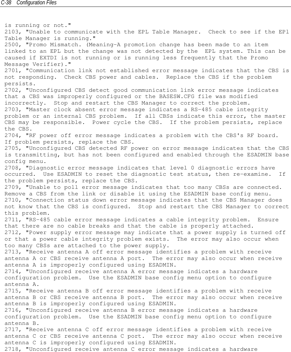 C-38 Configuration Filesis running or not.&quot;2103, &quot;Unable to communicate with the EPL Table Manager. Check to see if the EPlTable Manager is running.&quot;2500, &quot;Promo Mismatch. (Meaning-A promotion change has been made to an itemlinked to an EPL but the change was not detected by the EPL system. This can becaused if EXTDI is not running or is running less frequently that the PromoMessage Verifier).&quot;2701, &quot;Communication link not established error message indicates that the CBS isnot responding. Check CBS power and cables. Replace the CBS if the problempersists.2702, &quot;Unconfigured CBS detect good communication link error message indicatesthat a CBS was improperly configured or the BASESW.CFG file was modifiedincorrectly. Stop and restart the CBS Manager to correct the problem.2703, &quot;Master clock absent error message indicates a RS-485 cable integrityproblem or an internal CBS problem. If all CBSs indicate this error, the masterCBS may be responsible. Power cycle the CBS. If the problem persists, replacethe CBS.2704, &quot;RF power off error message indicates a problem with the CBS&apos;s RF board.If problem persists, replace the CBS.2705, &quot;Unconfigured CBS detected RF power on error message indicates that the CBSis transmitting, but has not been configured and enabled through the ESADMIN baseconfig menu.2708, &quot;Diagnostic error message indicates that level 0 diagnostic errors haveoccurred. Use ESADMIN to reset the diagnostic test status, then re-examine. Ifthe problem persists, replace the CBS.2709, &quot;Unable to poll error message indicates that too many CBSs are connected.Remove a CBS from the link or disable it using the ESADMIN base config menu.2710, &quot;Connection status down error message indicates that the CBS Manager doesnot know that the CBS is configured. Stop and restart the CBS Manager to correctthis problem.2711, &quot;RS-485 cable error message indicates a cable integrity problem. Ensurethat there are no cable breaks and that the cable is properly attached.2712, &quot;Power supply error message may indicate that a power supply is turned offor that a power cable integrity problem exists. The error may also occur whentoo many CBSs are attached to the power supply.2713, &quot;Receive antenna A off error message identifies a problem with receiveantenna A or CBS receive antenna A port. The error may also occur when receiveantenna A is improperly configured using ESADMIN.2714, &quot;Unconfigured receive antenna A error message indicates a hardwareconfiguration problem. Use the ESADMIN base config menu option to configureantenna A.2715, &quot;Receive antenna B off error message identifies a problem with receiveantenna B or CBS receive antenna B port. The error may also occur when receiveantenna B is improperly configured using ESADMIN.2716, &quot;Unconfigured receive antenna B error message indicates a hardwareconfiguration problem. Use the ESADMIN base config menu option to configureantenna B.2717, &quot;Receive antenna C off error message identifies a problem with receiveantenna C or CBS receive antenna C port. The error may also occur when receiveantenna C is improperly configured using ESADMIN.2718, &quot;Unconfigured receive antenna C error message indicates a hardware