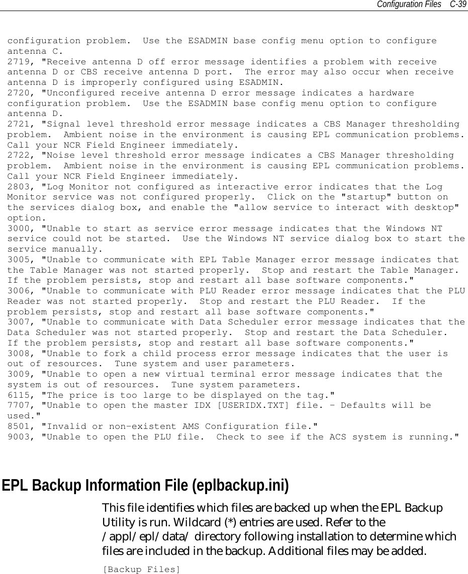 Configuration Files C-39configuration problem. Use the ESADMIN base config menu option to configureantenna C.2719, &quot;Receive antenna D off error message identifies a problem with receiveantenna D or CBS receive antenna D port. The error may also occur when receiveantenna D is improperly configured using ESADMIN.2720, &quot;Unconfigured receive antenna D error message indicates a hardwareconfiguration problem. Use the ESADMIN base config menu option to configureantenna D.2721, &quot;Signal level threshold error message indicates a CBS Manager thresholdingproblem. Ambient noise in the environment is causing EPL communication problems.Call your NCR Field Engineer immediately.2722, &quot;Noise level threshold error message indicates a CBS Manager thresholdingproblem. Ambient noise in the environment is causing EPL communication problems.Call your NCR Field Engineer immediately.2803, &quot;Log Monitor not configured as interactive error indicates that the LogMonitor service was not configured properly. Click on the &quot;startup&quot; button onthe services dialog box, and enable the &quot;allow service to interact with desktop&quot;option.3000, &quot;Unable to start as service error message indicates that the Windows NTservice could not be started. Use the Windows NT service dialog box to start theservice manually.3005, &quot;Unable to communicate with EPL Table Manager error message indicates thatthe Table Manager was not started properly. Stop and restart the Table Manager.If the problem persists, stop and restart all base software components.&quot;3006, &quot;Unable to communicate with PLU Reader error message indicates that the PLUReader was not started properly. Stop and restart the PLU Reader. If theproblem persists, stop and restart all base software components.&quot;3007, &quot;Unable to communicate with Data Scheduler error message indicates that theData Scheduler was not started properly. Stop and restart the Data Scheduler.If the problem persists, stop and restart all base software components.&quot;3008, &quot;Unable to fork a child process error message indicates that the user isout of resources. Tune system and user parameters.3009, &quot;Unable to open a new virtual terminal error message indicates that thesystem is out of resources. Tune system parameters.6115, &quot;The price is too large to be displayed on the tag.&quot;7707, &quot;Unable to open the master IDX [USERIDX.TXT] file. - Defaults will beused.&quot;8501, &quot;Invalid or non-existent AMS Configuration file.&quot;9003, &quot;Unable to open the PLU file. Check to see if the ACS system is running.&quot;EPL Backup Information File (eplbackup.ini)This file identifies which files are backed up when the EPL BackupUtility is run. Wildcard (*) entries are used. Refer to the/appl/epl/data/ directory following installation to determine whichfiles are included in the backup. Additional files may be added.[Backup Files]