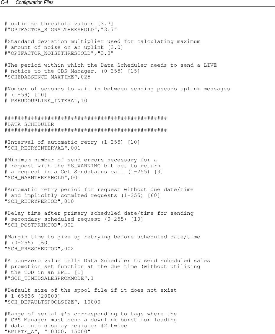 C-4 Configuration Files# optimize threshold values [3.7]#&quot;OPTFACTOR_SIGNALTHRESHOLD&quot;,&quot;3.7&quot;#Standard deviation multiplier used for calculating maximum# amount of noise on an uplink [3.0]#&quot;OPTFACTOR_NOISETHRESHOLD&quot;,&quot;3.0&quot;#The period within which the Data Scheduler needs to send a LIVE# notice to the CBS Manager. (0-255) [15]&quot;SCHEDABSENCE_MAXTIME&quot;,025#Number of seconds to wait in between sending pseudo uplink messages# (1-59) [10]# PSEUDOUPLINK_INTERAL,10##################################################DATA SCHEDULER##################################################Interval of automatic retry (1-255) [10]&quot;SCH_RETRYINTERVAL&quot;,001#Minimum number of send errors necessary for a# request with the ES_WARNING bit set to return# a request in a Get Sendstatus call (1-255) [3]&quot;SCH_WARNTHRESHOLD&quot;,001#Automatic retry period for request without due date/time# and implicitly commited requests (1-255) [60]&quot;SCH_RETRYPERIOD&quot;,010#Delay time after primary scheduled date/time for sending# secondary scheduled request (0-255) [10]&quot;SCH_POSTPRIMTOD&quot;,002#Margin time to give up retrying before scheduled date/time# (0-255) [60]&quot;SCH_PRESCHEDTOD&quot;,002#A non-zero value tells Data Scheduler to send scheduled sales# promotion set function at the due time (without utilizing# the TOD in an EPL. [1]#&quot;SCH_TIMEDSALESPROMMODE&quot;,1#Default size of the spool file if it does not exist# 1-65536 [20000]&quot;SCH_DEFAULTSPOOLSIZE&quot;, 10000#Range of serial #&apos;s corresponding to tags where the# CBS Manager must send a downlink burst for loading# data into display register #2 twice&quot;EPLPTF_A&quot;, &quot;10000, 15000&quot;
