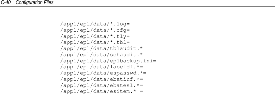 C-40 Configuration Files/appl/epl/data/*.log=/appl/epl/data/*.cfg=/appl/epl/data/*.tly=/appl/epl/data/*.tbl=/appl/epl/data/tblaudit.*/appl/epl/data/schaudit.*/appl/epl/data/eplbackup.ini=/appl/epl/data/labeldf.*=/appl/epl/data/espasswd.*=/appl/epl/data/ebatinf.*=/appl/epl/data/ebatesl.*=/appl/epl/data/esitem.* =