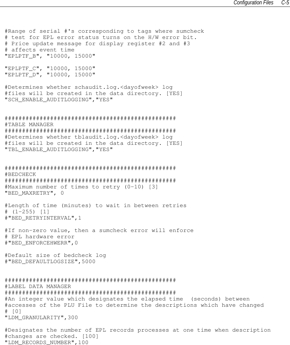 Configuration Files C-5#Range of serial #&apos;s corresponding to tags where sumcheck# test for EPL error status turns on the H/W error bit.# Price update message for display register #2 and #3# affects event time&quot;EPLPTF_B&quot;, &quot;10000, 15000&quot;&quot;EPLPTF_C&quot;, &quot;10000, 15000&quot;&quot;EPLPTF_D&quot;, &quot;10000, 15000&quot;#Determines whether schaudit.log.&lt;dayofweek&gt; log#files will be created in the data directory. [YES]&quot;SCH_ENABLE_AUDITLOGGING&quot;,&quot;YES&quot;##################################################TABLE MANAGER##################################################Determines whether tblaudit.log.&lt;dayofweek&gt; log#files will be created in the data directory. [YES]&quot;TBL_ENABLE_AUDITLOGGING&quot;,&quot;YES&quot;##################################################BEDCHECK##################################################Maximum number of times to retry (0-10) [3]&quot;BED_MAXRETRY&quot;, 0#Length of time (minutes) to wait in between retries# (1-255) [1]#&quot;BED_RETRYINTERVAL&quot;,1#If non-zero value, then a sumcheck error will enforce# EPL hardware error#&quot;BED_ENFORCEHWERR&quot;,0#Default size of bedcheck log#&quot;BED_DEFAULTLOGSIZE&quot;,5000##################################################LABEL DATA MANAGER##################################################An integer value which designates the elapsed time (seconds) between#accesses of the PLU File to determine the descriptions which have changed# [0]&quot;LDM_GRANULARITY&quot;,300#Designates the number of EPL records processes at one time when description#changes are checked. [100]&quot;LDM_RECORDS_NUMBER&quot;,100