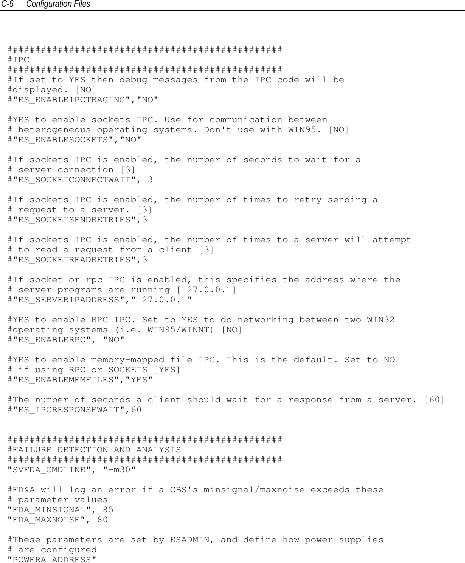 C-6 Configuration Files##################################################IPC##################################################If set to YES then debug messages from the IPC code will be#displayed. [NO]#&quot;ES_ENABLEIPCTRACING&quot;,&quot;NO&quot;#YES to enable sockets IPC. Use for communication between# heterogeneous operating systems. Don&apos;t use with WIN95. [NO]#&quot;ES_ENABLESOCKETS&quot;,&quot;NO&quot;#If sockets IPC is enabled, the number of seconds to wait for a# server connection [3]#&quot;ES_SOCKETCONNECTWAIT&quot;, 3#If sockets IPC is enabled, the number of times to retry sending a# request to a server. [3]#&quot;ES_SOCKETSENDRETRIES&quot;,3#If sockets IPC is enabled, the number of times to a server will attempt# to read a request from a client [3]#&quot;ES_SOCKETREADRETRIES&quot;,3#If socket or rpc IPC is enabled, this specifies the address where the# server programs are running [127.0.0.1]#&quot;ES_SERVERIPADDRESS&quot;,&quot;127.0.0.1&quot;#YES to enable RPC IPC. Set to YES to do networking between two WIN32#operating systems (i.e. WIN95/WINNT) [NO]#&quot;ES_ENABLERPC&quot;, &quot;NO&quot;#YES to enable memory-mapped file IPC. This is the default. Set to NO# if using RPC or SOCKETS [YES]#&quot;ES_ENABLEMEMFILES&quot;,&quot;YES&quot;#The number of seconds a client should wait for a response from a server. [60]#&quot;ES_IPCRESPONSEWAIT&quot;,60##################################################FAILURE DETECTION AND ANALYSIS#################################################&quot;SVFDA_CMDLINE&quot;, &quot;-m30&quot;#FD&amp;A will log an error if a CBS&apos;s minsignal/maxnoise exceeds these# parameter values&quot;FDA_MINSIGNAL&quot;, 85&quot;FDA_MAXNOISE&quot;, 80#These parameters are set by ESADMIN, and define how power supplies# are configured&quot;POWERA_ADDRESS&quot;