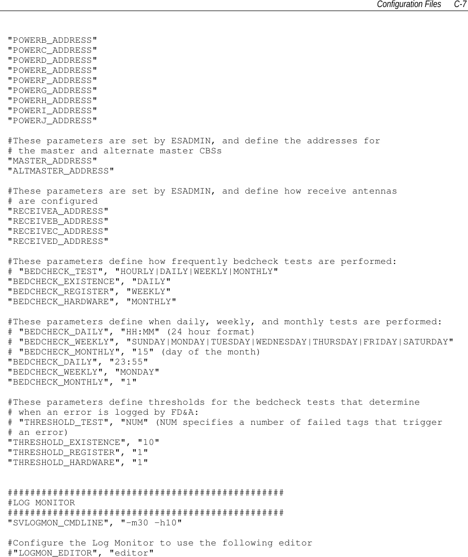 Configuration Files C-7&quot;POWERB_ADDRESS&quot;&quot;POWERC_ADDRESS&quot;&quot;POWERD_ADDRESS&quot;&quot;POWERE_ADDRESS&quot;&quot;POWERF_ADDRESS&quot;&quot;POWERG_ADDRESS&quot;&quot;POWERH_ADDRESS&quot;&quot;POWERI_ADDRESS&quot;&quot;POWERJ_ADDRESS&quot;#These parameters are set by ESADMIN, and define the addresses for# the master and alternate master CBSs&quot;MASTER_ADDRESS&quot;&quot;ALTMASTER_ADDRESS&quot;#These parameters are set by ESADMIN, and define how receive antennas# are configured&quot;RECEIVEA_ADDRESS&quot;&quot;RECEIVEB_ADDRESS&quot;&quot;RECEIVEC_ADDRESS&quot;&quot;RECEIVED_ADDRESS&quot;#These parameters define how frequently bedcheck tests are performed:# &quot;BEDCHECK_TEST&quot;, &quot;HOURLY|DAILY|WEEKLY|MONTHLY&quot;&quot;BEDCHECK_EXISTENCE&quot;, &quot;DAILY&quot;&quot;BEDCHECK_REGISTER&quot;, &quot;WEEKLY&quot;&quot;BEDCHECK_HARDWARE&quot;, &quot;MONTHLY&quot;#These parameters define when daily, weekly, and monthly tests are performed:# &quot;BEDCHECK_DAILY&quot;, &quot;HH:MM&quot; (24 hour format)# &quot;BEDCHECK_WEEKLY&quot;, &quot;SUNDAY|MONDAY|TUESDAY|WEDNESDAY|THURSDAY|FRIDAY|SATURDAY&quot;# &quot;BEDCHECK_MONTHLY&quot;, &quot;15&quot; (day of the month)&quot;BEDCHECK_DAILY&quot;, &quot;23:55&quot;&quot;BEDCHECK_WEEKLY&quot;, &quot;MONDAY&quot;&quot;BEDCHECK_MONTHLY&quot;, &quot;1&quot;#These parameters define thresholds for the bedcheck tests that determine# when an error is logged by FD&amp;A:# &quot;THRESHOLD_TEST&quot;, &quot;NUM&quot; (NUM specifies a number of failed tags that trigger# an error)&quot;THRESHOLD_EXISTENCE&quot;, &quot;10&quot;&quot;THRESHOLD_REGISTER&quot;, &quot;1&quot;&quot;THRESHOLD_HARDWARE&quot;, &quot;1&quot;##################################################LOG MONITOR#################################################&quot;SVLOGMON_CMDLINE&quot;, &quot;-m30 –h10&quot;#Configure the Log Monitor to use the following editor#&quot;LOGMON_EDITOR&quot;, &quot;editor&quot;
