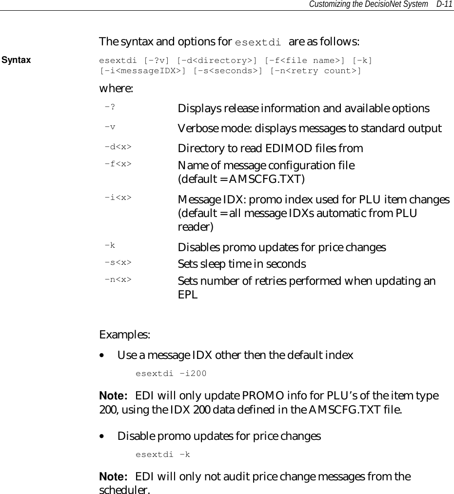 Customizing the DecisioNet System D-11The syntax and options for esextdi are as follows:Syntax esextdi [-?v] [-d&lt;directory&gt;] [-f&lt;file name&gt;] [-k][-i&lt;messageIDX&gt;] [-s&lt;seconds&gt;] [-n&lt;retry count&gt;]where:-? Displays release information and available options-v Verbose mode: displays messages to standard output-d&lt;x&gt; Directory to read EDIMOD files from-f&lt;x&gt; Name of message configuration file(default = AMSCFG.TXT)-i&lt;x&gt; Message IDX: promo index used for PLU item changes(default = all message IDXs automatic from PLUreader)-k Disables promo updates for price changes-s&lt;x&gt; Sets sleep time in seconds-n&lt;x&gt; Sets number of retries performed when updating anEPLExamples:• Use a message IDX other then the default indexesextdi –i200Note:  EDI will only update PROMO info for PLU’s of the item type200, using the IDX 200 data defined in the AMSCFG.TXT file.• Disable promo updates for price changesesextdi –kNote:  EDI will only not audit price change messages from thescheduler.