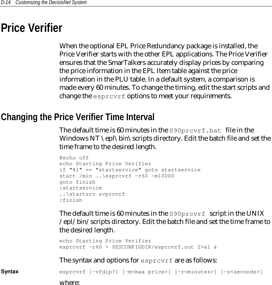 D-14 Customizing the DecisioNet SystemPrice VerifierWhen the optional EPL Price Redundancy package is installed, thePrice Verifier starts with the other EPL applications. The Price Verifierensures that the SmarTalkers accurately display prices by comparingthe price information in the EPL Item table against the priceinformation in the PLU table. In a default system, a comparison ismade every 60 minutes. To change the timing, edit the start scripts andchange the esprcvrf options to meet your requirements.Changing the Price Verifier Time IntervalThe default time is 60 minutes in the S90prcvrf.bat file in theWindows NT \epl\bin\scripts directory. Edit the batch file and set thetime frame to the desired length.@echo offecho Starting Price Verifierif &quot;%1&quot; == &quot;startservice&quot; goto startservicestart /min ..\esprcvrf -r60 -m10000goto finish:startservice..\startsrv svprcvrf:finishThe default time is 60 minutes in the S90prcvrf script in the UNIX/epl/bin/scripts directory. Edit the batch file and set the time frame tothe desired length.echo Starting Price Verifieresprcvrf -r60 &gt; $ESCONFIGDIR/esprcvrf.out 2&gt;&amp;1 &amp;The syntax and options for esprcvrf are as follows:Syntax esprcvrf [-vfdip?] [-m&lt;max price&gt;] [-r&lt;minutes&gt;] [-s&lt;seconds&gt;]where: