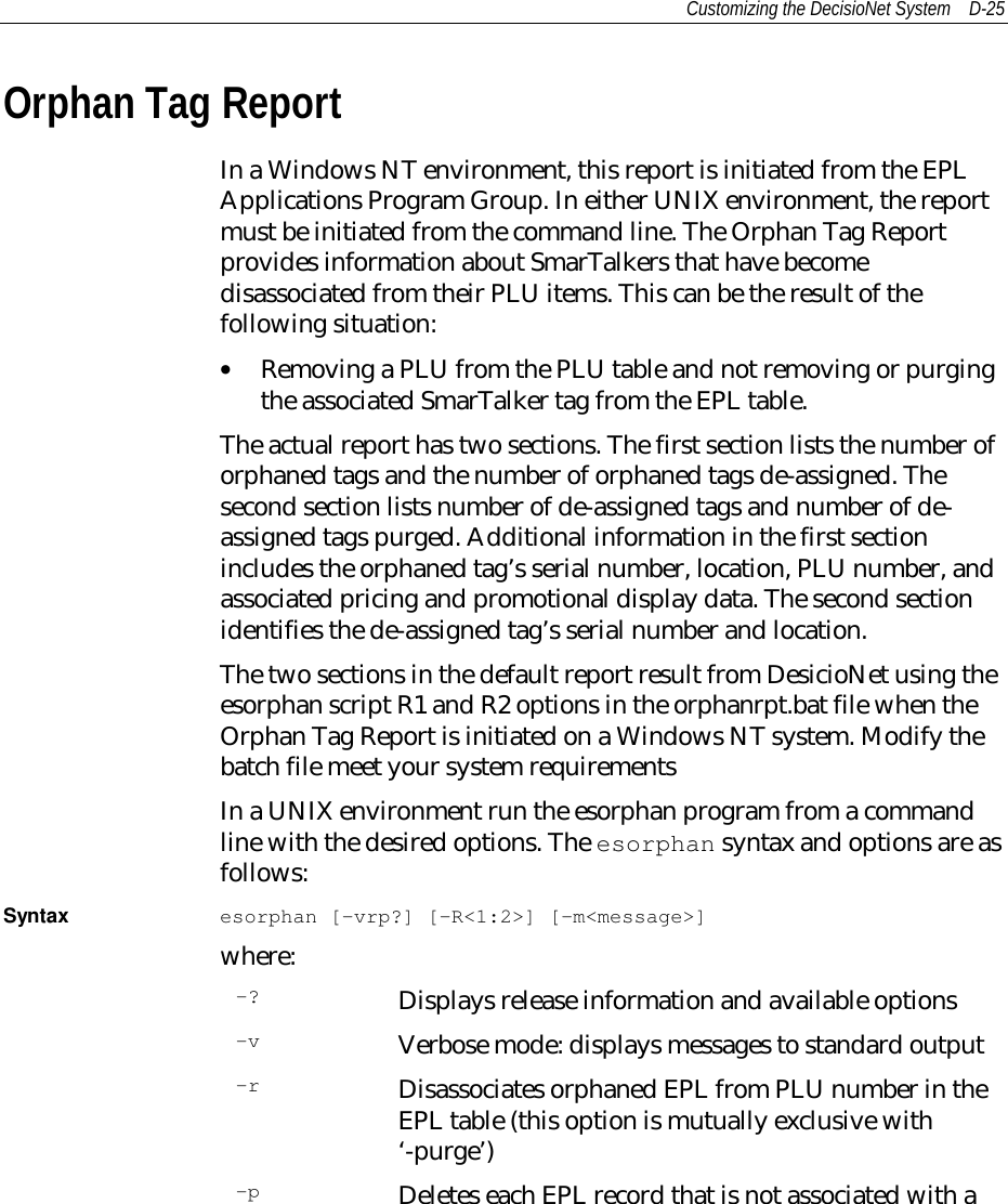Customizing the DecisioNet System D-25Orphan Tag ReportIn a Windows NT environment, this report is initiated from the EPLApplications Program Group. In either UNIX environment, the reportmust be initiated from the command line. The Orphan Tag Reportprovides information about SmarTalkers that have becomedisassociated from their PLU items. This can be the result of thefollowing situation:• Removing a PLU from the PLU table and not removing or purgingthe associated SmarTalker tag from the EPL table.The actual report has two sections. The first section lists the number oforphaned tags and the number of orphaned tags de-assigned. Thesecond section lists number of de-assigned tags and number of de-assigned tags purged. Additional information in the first sectionincludes the orphaned tag’s serial number, location, PLU number, andassociated pricing and promotional display data. The second sectionidentifies the de-assigned tag’s serial number and location.The two sections in the default report result from DesicioNet using theesorphan script R1 and R2 options in the orphanrpt.bat file when theOrphan Tag Report is initiated on a Windows NT system. Modify thebatch file meet your system requirementsIn a UNIX environment run the esorphan program from a commandline with the desired options. The esorphan syntax and options are asfollows:Syntax esorphan [-vrp?] [-R&lt;1:2&gt;] [-m&lt;message&gt;]where:-? Displays release information and available options-v Verbose mode: displays messages to standard output-r Disassociates orphaned EPL from PLU number in theEPL table (this option is mutually exclusive with‘-purge’)-p Deletes each EPL record that is not associated with a