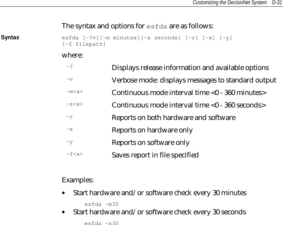 Customizing the DecisioNet System D-31The syntax and options for esfda are as follows:Syntax esfda [-?v][-m minutes][-s seconds] [-r] [-x] [-y][-f filepath]where:-? Displays release information and available options-v Verbose mode: displays messages to standard output-m&lt;x&gt; Continuous mode interval time &lt;0 - 360 minutes&gt;-s&lt;x&gt; Continuous mode interval time &lt;0 - 360 seconds&gt;-r Reports on both hardware and software-x Reports on hardware only-y Reports on software only-f&lt;x&gt; Saves report in file specifiedExamples:• Start hardware and/or software check every 30 minutesesfda -m30• Start hardware and/or software check every 30 secondsesfda -s30