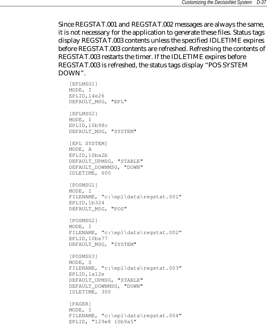 Customizing the DecisioNet System D-37Since REGSTAT.001 and REGSTAT.002 messages are always the same,it is not necessary for the application to generate these files. Status tagsdisplay REGSTAT.003 contents unless the specified IDLETIME expiresbefore REGSTAT.003 contents are refreshed. Refreshing the contents ofREGSTAT.003 restarts the timer. If the IDLETIME expires beforeREGSTAT.003 is refreshed, the status tags display “POS SYSTEMDOWN”.[EPLMSG1]MODE, IEPLID,14e26DEFAULT_MSG, &quot;EPL&quot;[EPLMSG2]MODE, IEPLID,10b98cDEFAULT_MSG, &quot;SYSTEM&quot;[EPL SYSTEM]MODE, AEPLID,10ba2bDEFAULT_UPMSG, &quot;STABLE&quot;DEFAULT_DOWNMSG, &quot;DOWN&quot;IDLETIME, 600[POSMSG1]MODE, IFILENAME, “c:\epl\data\regstat.001”EPLID,1b324DEFAULT_MSG, &quot;POS&quot;[POSMSG2]MODE, IFILENAME, “c:\epl\data\regstat.002”EPLID,10ba77DEFAULT_MSG, &quot;SYSTEM&quot;[POSMSG3]MODE, SFILENAME, “c:\epl\data\regstat.003”EPLID,1a12eDEFAULT_UPMSG, &quot;STABLE&quot;DEFAULT_DOWNMSG, &quot;DOWN&quot;IDLETIME, 300[PAGER]MODE, IFILENAME, “c:\epl\data\regstat.004”EPLID, “129e8 10b9a5”