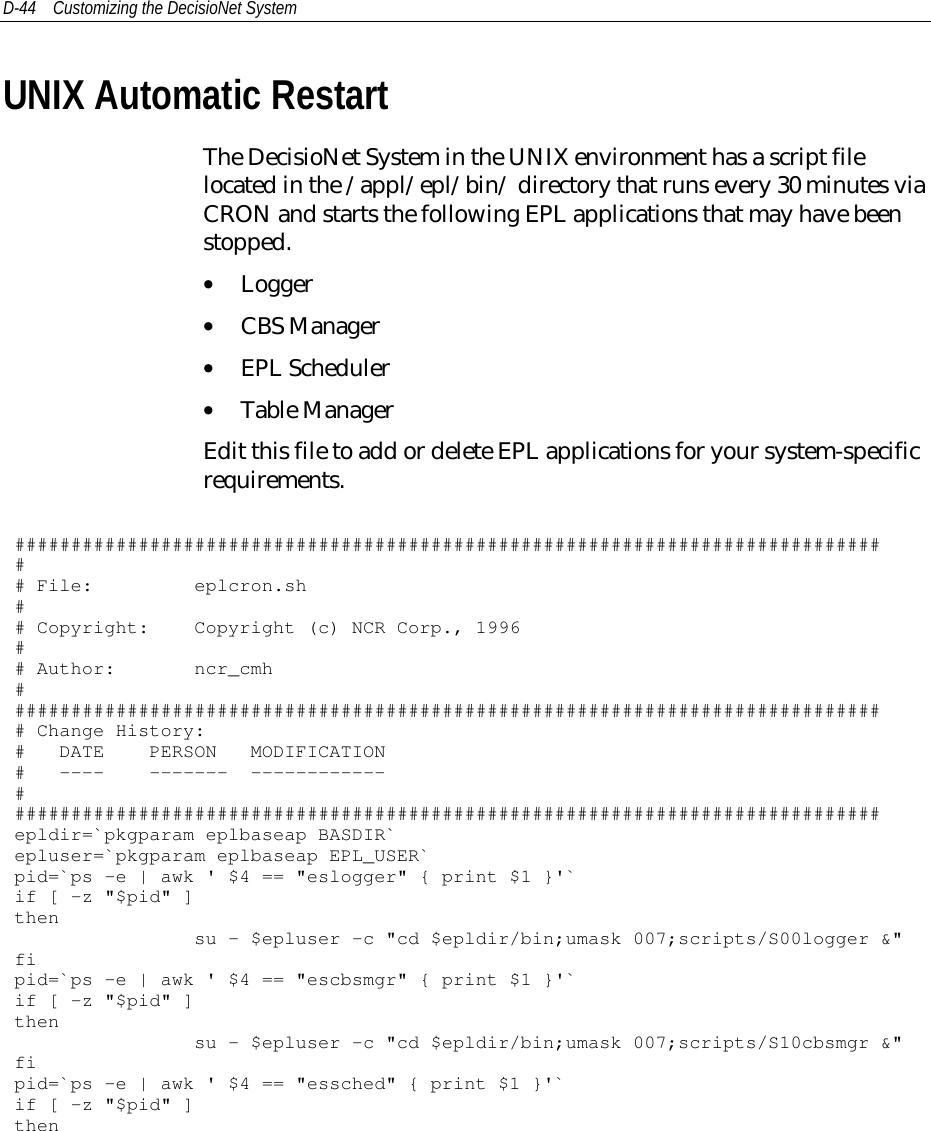 D-44 Customizing the DecisioNet SystemUNIX Automatic RestartThe DecisioNet System in the UNIX environment has a script filelocated in the /appl/epl/bin/ directory that runs every 30 minutes viaCRON and starts the following EPL applications that may have beenstopped.• Logger• CBS Manager• EPL Scheduler• Table ManagerEdit this file to add or delete EPL applications for your system-specificrequirements.############################################################################### File: eplcron.sh## Copyright: Copyright (c) NCR Corp., 1996## Author: ncr_cmh############################################################################### Change History:# DATE PERSON MODIFICATION# ---- ------- ------------##############################################################################epldir=`pkgparam eplbaseap BASDIR`epluser=`pkgparam eplbaseap EPL_USER`pid=`ps -e | awk &apos; $4 == &quot;eslogger&quot; { print $1 }&apos;`if [ -z &quot;$pid&quot; ]thensu - $epluser -c &quot;cd $epldir/bin;umask 007;scripts/S00logger &amp;&quot;fipid=`ps -e | awk &apos; $4 == &quot;escbsmgr&quot; { print $1 }&apos;`if [ -z &quot;$pid&quot; ]thensu - $epluser -c &quot;cd $epldir/bin;umask 007;scripts/S10cbsmgr &amp;&quot;fipid=`ps -e | awk &apos; $4 == &quot;essched&quot; { print $1 }&apos;`if [ -z &quot;$pid&quot; ]then