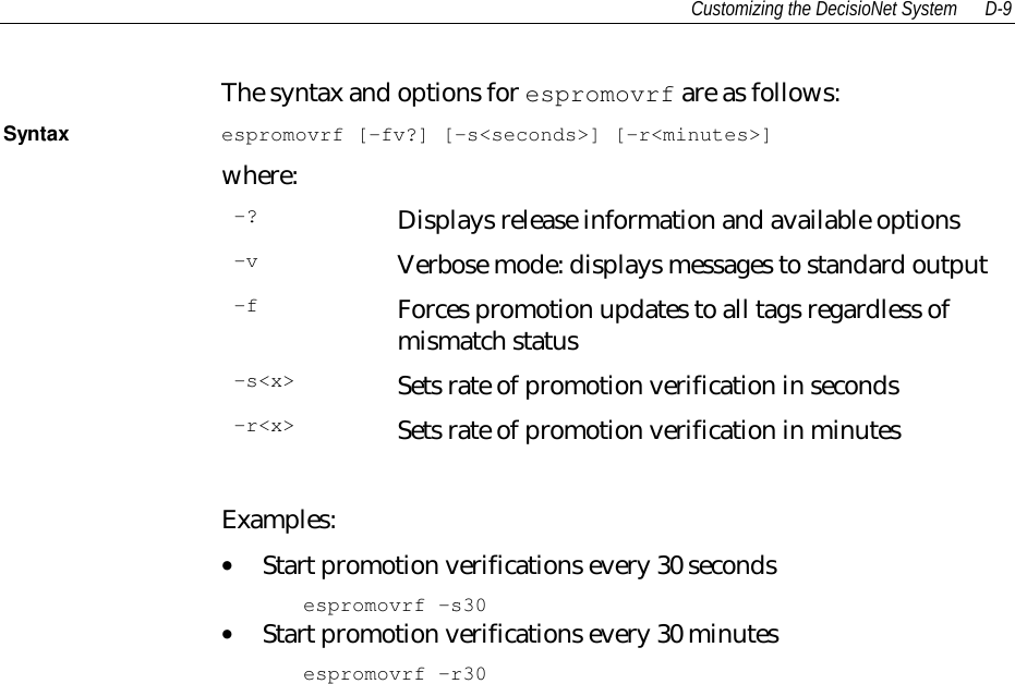 Customizing the DecisioNet System D-9The syntax and options for espromovrf are as follows:Syntax espromovrf [-fv?] [-s&lt;seconds&gt;] [-r&lt;minutes&gt;]where:-? Displays release information and available options-v Verbose mode: displays messages to standard output-f Forces promotion updates to all tags regardless ofmismatch status-s&lt;x&gt; Sets rate of promotion verification in seconds-r&lt;x&gt; Sets rate of promotion verification in minutesExamples:• Start promotion verifications every 30 secondsespromovrf -s30• Start promotion verifications every 30 minutesespromovrf -r30