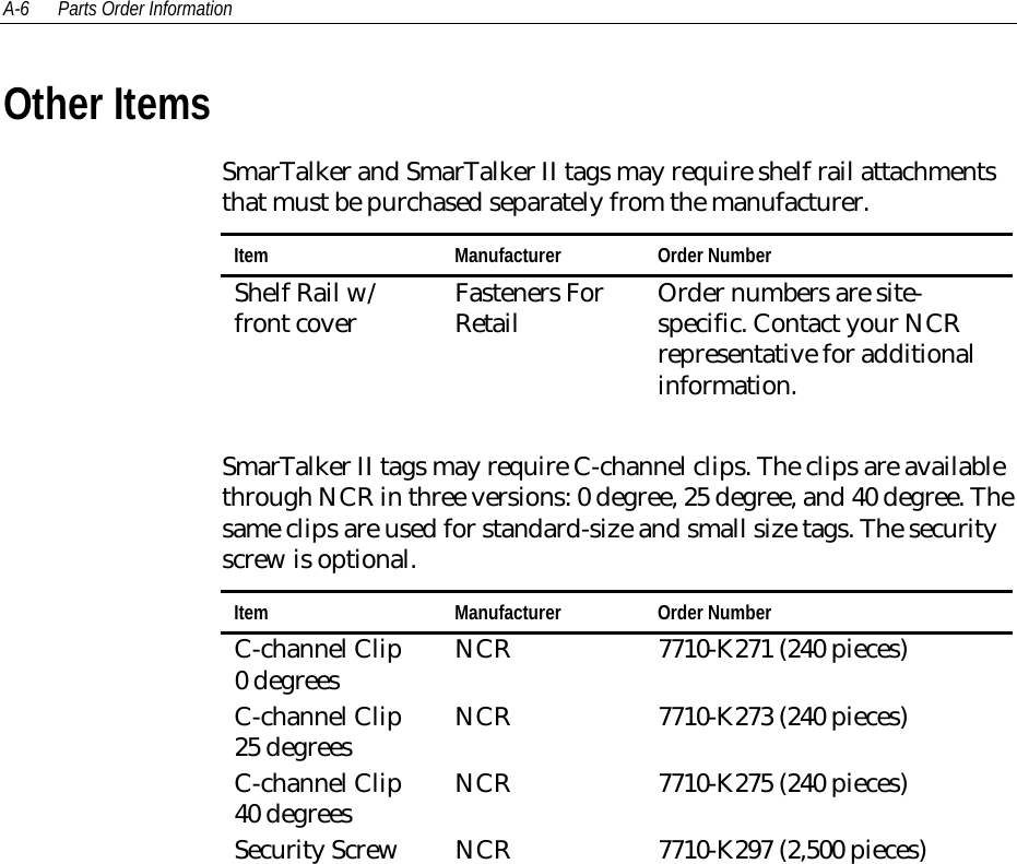 A-6 Parts Order InformationOther ItemsSmarTalker and SmarTalker II tags may require shelf rail attachmentsthat must be purchased separately from the manufacturer.Item Manufacturer Order NumberShelf Rail w/front cover Fasteners ForRetail Order numbers are site-specific. Contact your NCRrepresentative for additionalinformation.SmarTalker II tags may require C-channel clips. The clips are availablethrough NCR in three versions: 0 degree, 25 degree, and 40 degree. Thesame clips are used for standard-size and small size tags. The securityscrew is optional.Item Manufacturer Order NumberC-channel Clip0 degrees NCR 7710-K271 (240 pieces)C-channel Clip25 degrees NCR 7710-K273 (240 pieces)C-channel Clip40 degrees NCR 7710-K275 (240 pieces)Security Screw NCR 7710-K297 (2,500 pieces)
