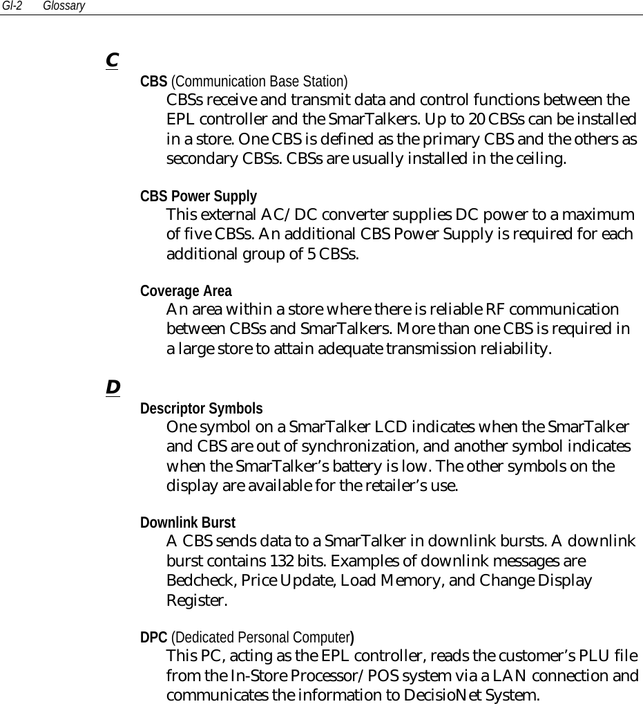 Gl-2 GlossaryCCBS (Communication Base Station)CBSs receive and transmit data and control functions between theEPL controller and the SmarTalkers. Up to 20 CBSs can be installedin a store. One CBS is defined as the primary CBS and the others assecondary CBSs. CBSs are usually installed in the ceiling.CBS Power SupplyThis external AC/DC converter supplies DC power to a maximumof five CBSs. An additional CBS Power Supply is required for eachadditional group of 5 CBSs.Coverage AreaAn area within a store where there is reliable RF communicationbetween CBSs and SmarTalkers. More than one CBS is required ina large store to attain adequate transmission reliability.DDescriptor SymbolsOne symbol on a SmarTalker LCD indicates when the SmarTalkerand CBS are out of synchronization, and another symbol indicateswhen the SmarTalker’s battery is low. The other symbols on thedisplay are available for the retailer’s use.Downlink BurstA CBS sends data to a SmarTalker in downlink bursts. A downlinkburst contains 132 bits. Examples of downlink messages areBedcheck, Price Update, Load Memory, and Change DisplayRegister.DPC (Dedicated Personal Computer)This PC, acting as the EPL controller, reads the customer’s PLU filefrom the In-Store Processor/POS system via a LAN connection andcommunicates the information to DecisioNet System.
