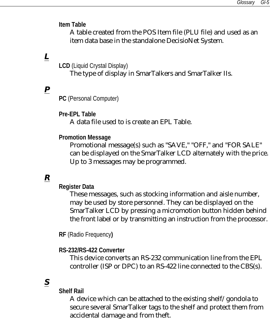 Glossary Gl-5Item TableA table created from the POS Item file (PLU file) and used as anitem data base in the standalone DecisioNet System.LLCD (Liquid Crystal Display)The type of display in SmarTalkers and SmarTalker IIs.PPC (Personal Computer)Pre-EPL TableA data file used to is create an EPL Table.Promotion MessagePromotional message(s) such as &quot;SAVE,&quot; &quot;OFF,&quot; and &quot;FOR SALE&quot;can be displayed on the SmarTalker LCD alternately with the price.Up to 3 messages may be programmed.RRegister DataThese messages, such as stocking information and aisle number,may be used by store personnel. They can be displayed on theSmarTalker LCD by pressing a micromotion button hidden behindthe front label or by transmitting an instruction from the processor.RF (Radio Frequency)RS-232/RS-422 ConverterThis device converts an RS-232 communication line from the EPLcontroller (ISP or DPC) to an RS-422 line connected to the CBS(s).SShelf RailA device which can be attached to the existing shelf/gondola tosecure several SmarTalker tags to the shelf and protect them fromaccidental damage and from theft.
