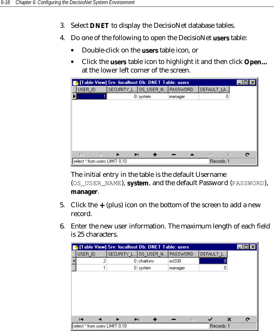 6-18 Chapter 6: Configuring the DecisioNet System Environment3. Select DNET to display the DecisioNet database tables.4. Do one of the following to open the DecisioNet users table:• Double-click on the users table icon, or• Click the users table icon to highlight it and then click Open…at the lower left corner of the screen.The initial entry in the table is the default Username(OS_USER_NAME), system, and the default Password (PASSWORD),manager.5. Click the + (plus) icon on the bottom of the screen to add a newrecord.6. Enter the new user information. The maximum length of each fieldis 25 characters.