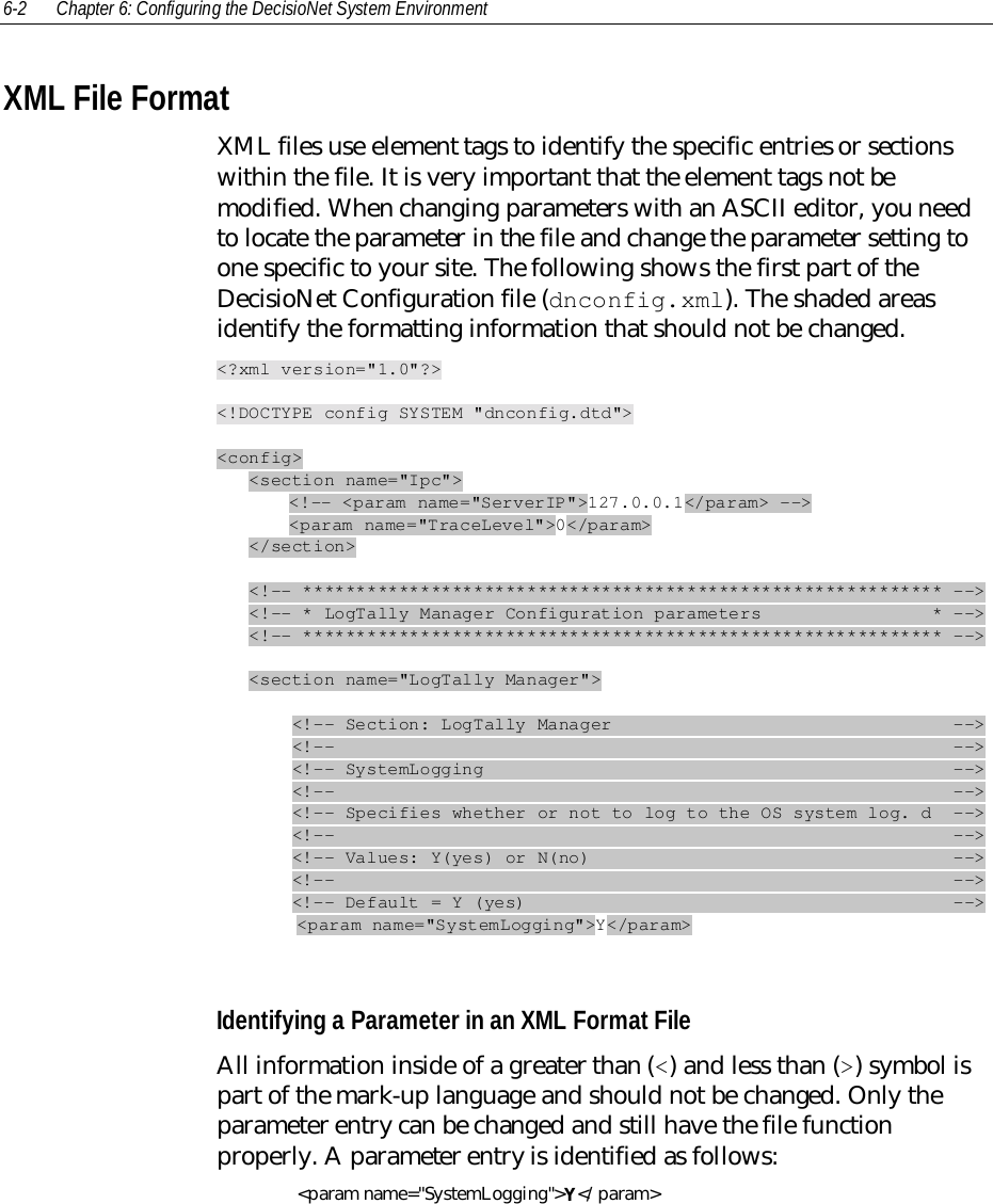 6-2 Chapter 6: Configuring the DecisioNet System EnvironmentXML File FormatXML files use element tags to identify the specific entries or sectionswithin the file. It is very important that the element tags not bemodified. When changing parameters with an ASCII editor, you needto locate the parameter in the file and change the parameter setting toone specific to your site. The following shows the first part of theDecisioNet Configuration file (dnconfig.xml). The shaded areasidentify the formatting information that should not be changed.&lt;?xml version=&quot;1.0&quot;?&gt;&lt;!DOCTYPE config SYSTEM &quot;dnconfig.dtd&quot;&gt;&lt;config&gt;   &lt;section name=&quot;Ipc&quot;&gt;   &lt;!-- &lt;param name=&quot;ServerIP&quot;&gt;127.0.0.1&lt;/param&gt; --&gt;   &lt;param name=&quot;TraceLevel&quot;&gt;0&lt;/param&gt;   &lt;/section&gt;   &lt;!-- ************************************************************ --&gt;   &lt;!-- * LogTally Manager Configuration parameters                * --&gt;   &lt;!-- ************************************************************ --&gt;   &lt;section name=&quot;LogTally Manager&quot;&gt;       &lt;!-- Section: LogTally Manager                                --&gt;       &lt;!--                                                          --&gt;       &lt;!-- SystemLogging                                            --&gt;       &lt;!--                                                          --&gt;       &lt;!-- Specifies whether or not to log to the OS system log. d  --&gt;       &lt;!--                                                          --&gt;       &lt;!-- Values: Y(yes) or N(no)                                  --&gt;       &lt;!--                                                          --&gt;       &lt;!-- Default = Y (yes)                                        --&gt;&lt;param name=&quot;SystemLogging&quot;&gt;Y&lt;/param&gt;Identifying a Parameter in an XML Format FileAll information inside of a greater than (&lt;) and less than (&gt;) symbol ispart of the mark-up language and should not be changed. Only theparameter entry can be changed and still have the file functionproperly. A parameter entry is identified as follows:&lt;param name=&quot;SystemLogging&quot;&gt;Y&lt;/param&gt;