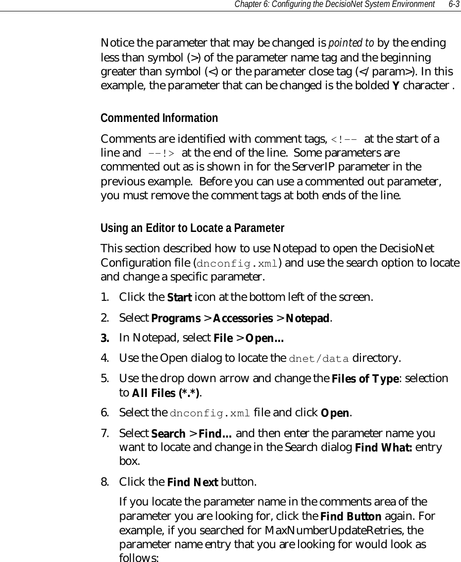 Chapter 6: Configuring the DecisioNet System Environment 6-3Notice the parameter that may be changed is pointed to by the endingless than symbol (&gt;) of the parameter name tag and the beginninggreater than symbol (&lt;) or the parameter close tag (&lt;/param&gt;). In thisexample, the parameter that can be changed is the bolded Y character .Commented InformationComments are identified with comment tags, &lt;!-- at the start of aline and --!&gt; at the end of the line.  Some parameters arecommented out as is shown in for the ServerIP parameter in theprevious example.  Before you can use a commented out parameter,you must remove the comment tags at both ends of the line.Using an Editor to Locate a ParameterThis section described how to use Notepad to open the DecisioNetConfiguration file (dnconfig.xml) and use the search option to locateand change a specific parameter.1. Click the Start icon at the bottom left of the screen.2. Select Programs &gt; Accessories &gt; Notepad.3. In Notepad, select File &gt; Open…4. Use the Open dialog to locate the dnet/data directory.5. Use the drop down arrow and change the Files of Type: selectionto All Files (*.*).6. Select the dnconfig.xml file and click Open.7. Select Search &gt; Find… and then enter the parameter name youwant to locate and change in the Search dialog Find What: entrybox.8. Click the Find Next button.If you locate the parameter name in the comments area of theparameter you are looking for, click the Find Button again. Forexample, if you searched for MaxNumberUpdateRetries, theparameter name entry that you are looking for would look asfollows: