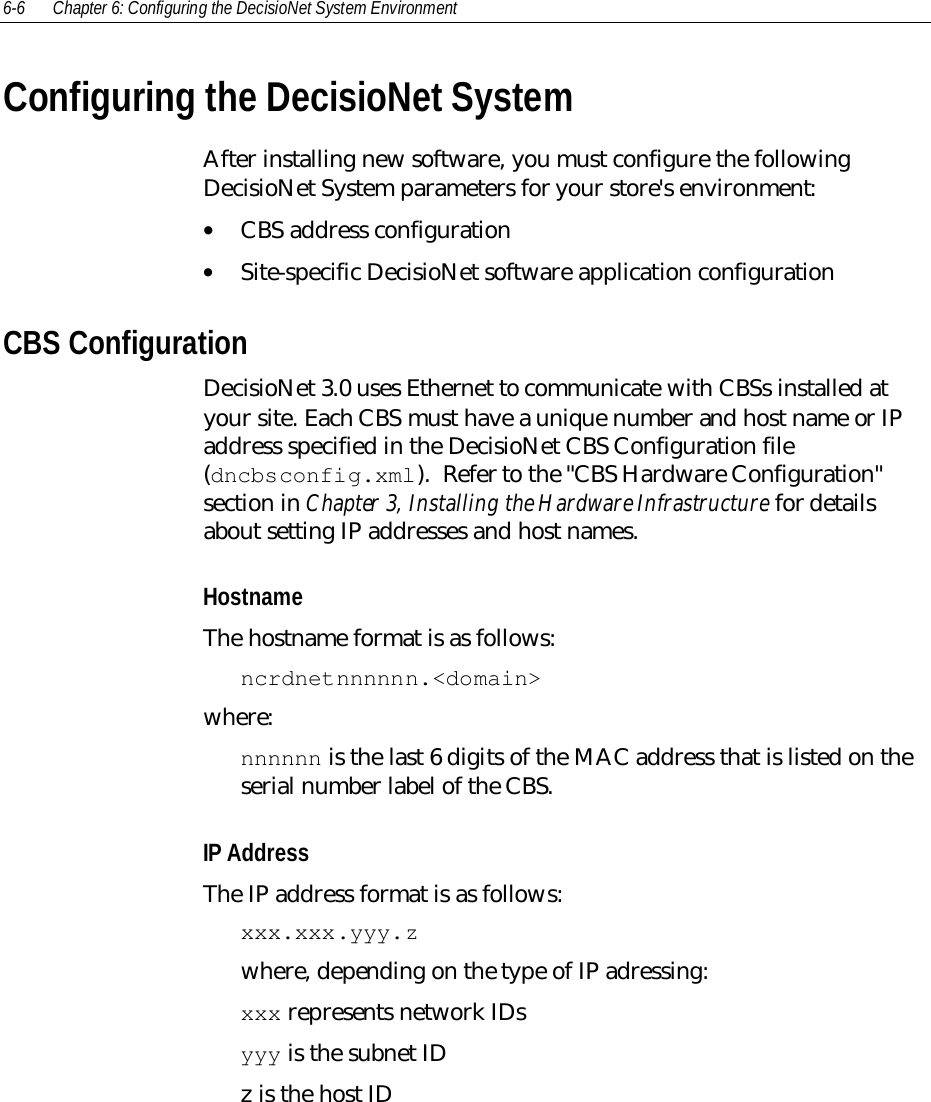 6-6 Chapter 6: Configuring the DecisioNet System EnvironmentConfiguring the DecisioNet SystemAfter installing new software, you must configure the followingDecisioNet System parameters for your store&apos;s environment:• CBS address configuration• Site-specific DecisioNet software application configurationCBS ConfigurationDecisioNet 3.0 uses Ethernet to communicate with CBSs installed atyour site. Each CBS must have a unique number and host name or IPaddress specified in the DecisioNet CBS Configuration file(dncbsconfig.xml).  Refer to the &quot;CBS Hardware Configuration&quot;section in Chapter 3, Installing the Hardware Infrastructure for detailsabout setting IP addresses and host names.HostnameThe hostname format is as follows:ncrdnetnnnnnn.&lt;domain&gt;where:nnnnnn is the last 6 digits of the MAC address that is listed on theserial number label of the CBS.IP AddressThe IP address format is as follows:xxx.xxx.yyy.zwhere, depending on the type of IP adressing:xxx represents network IDsyyy is the subnet IDz is the host ID