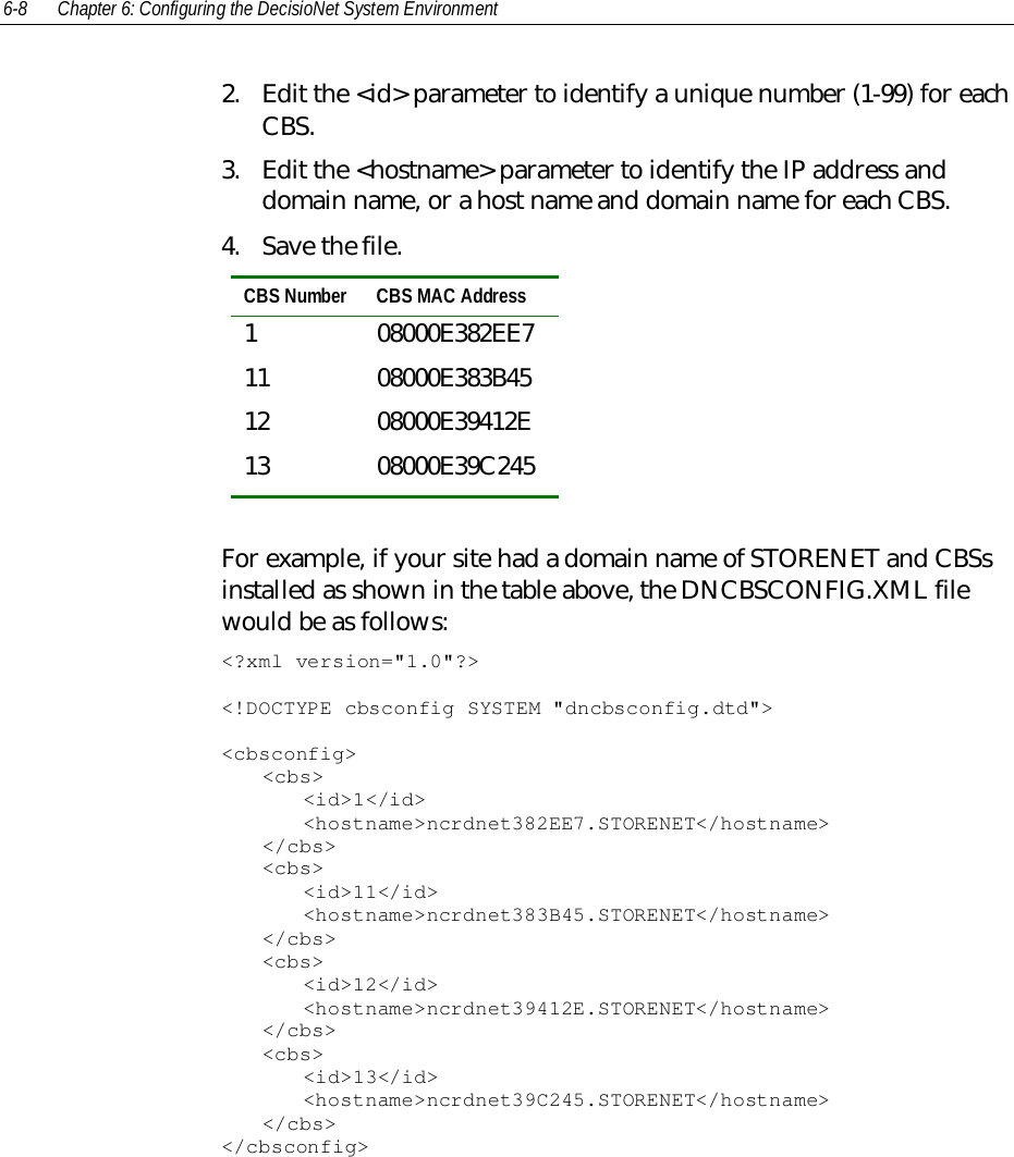 6-8 Chapter 6: Configuring the DecisioNet System Environment2. Edit the &lt;id&gt; parameter to identify a unique number (1-99) for eachCBS.3. Edit the &lt;hostname&gt; parameter to identify the IP address anddomain name, or a host name and domain name for each CBS.4. Save the file.CBS Number CBS MAC Address1 08000E382EE711 08000E383B4512 08000E39412E13 08000E39C245For example, if your site had a domain name of STORENET and CBSsinstalled as shown in the table above, the DNCBSCONFIG.XML filewould be as follows:&lt;?xml version=&quot;1.0&quot;?&gt;&lt;!DOCTYPE cbsconfig SYSTEM &quot;dncbsconfig.dtd&quot;&gt;&lt;cbsconfig&gt;&lt;cbs&gt;&lt;id&gt;1&lt;/id&gt;&lt;hostname&gt;ncrdnet382EE7.STORENET&lt;/hostname&gt;&lt;/cbs&gt;&lt;cbs&gt;&lt;id&gt;11&lt;/id&gt;&lt;hostname&gt;ncrdnet383B45.STORENET&lt;/hostname&gt;&lt;/cbs&gt;&lt;cbs&gt;&lt;id&gt;12&lt;/id&gt;&lt;hostname&gt;ncrdnet39412E.STORENET&lt;/hostname&gt;&lt;/cbs&gt;&lt;cbs&gt;&lt;id&gt;13&lt;/id&gt;&lt;hostname&gt;ncrdnet39C245.STORENET&lt;/hostname&gt;&lt;/cbs&gt;&lt;/cbsconfig&gt;