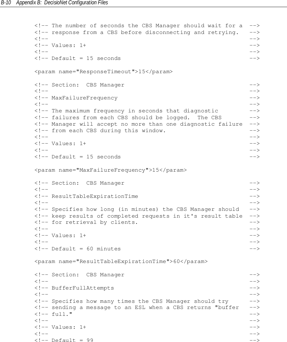 B-10 Appendix B:  DecisioNet Configuration Files        &lt;!-- The number of seconds the CBS Manager should wait for a  --&gt;        &lt;!-- response from a CBS before disconnecting and retrying.   --&gt;        &lt;!--                                                          --&gt;        &lt;!-- Values: 1+                                               --&gt;        &lt;!--                                                          --&gt;        &lt;!-- Default = 15 seconds                                     --&gt;        &lt;param name=&quot;ResponseTimeout&quot;&gt;15&lt;/param&gt;        &lt;!-- Section:  CBS Manager                                    --&gt;        &lt;!--                                                          --&gt;        &lt;!-- MaxFailureFrequency                                      --&gt;        &lt;!--                                                          --&gt;        &lt;!-- The maximum frequency in seconds that diagnostic         --&gt;        &lt;!-- failures from each CBS should be logged.  The CBS        --&gt;        &lt;!-- Manager will accept no more than one diagnostic failure  --&gt;        &lt;!-- from each CBS during this window.                        --&gt;        &lt;!--                                                          --&gt;        &lt;!-- Values: 1+                                               --&gt;        &lt;!--                                                          --&gt;        &lt;!-- Default = 15 seconds                                     --&gt;        &lt;param name=&quot;MaxFailureFrequency&quot;&gt;15&lt;/param&gt;        &lt;!-- Section:  CBS Manager                                    --&gt;        &lt;!--                                                          --&gt;        &lt;!-- ResultTableExpirationTime                                --&gt;        &lt;!--                                                          --&gt;        &lt;!-- Specifies how long (in minutes) the CBS Manager should   --&gt;        &lt;!-- keep results of completed requests in it&apos;s result table  --&gt;        &lt;!-- for retrieval by clients.                                --&gt;        &lt;!--                                                          --&gt;        &lt;!-- Values: 1+                                               --&gt;        &lt;!--                                                          --&gt;        &lt;!-- Default = 60 minutes                                     --&gt;        &lt;param name=&quot;ResultTableExpirationTime&quot;&gt;60&lt;/param&gt;        &lt;!-- Section:  CBS Manager                                    --&gt;        &lt;!--                                                          --&gt;        &lt;!-- BufferFullAttempts                                       --&gt;        &lt;!--                                                          --&gt;        &lt;!-- Specifies how many times the CBS Manager should try      --&gt;        &lt;!-- sending a message to an ESL when a CBS returns &quot;buffer   --&gt;        &lt;!-- full.&quot;                                                   --&gt;        &lt;!--                                                          --&gt;        &lt;!-- Values: 1+                                               --&gt;        &lt;!--                                                          --&gt;        &lt;!-- Default = 99                                             --&gt;