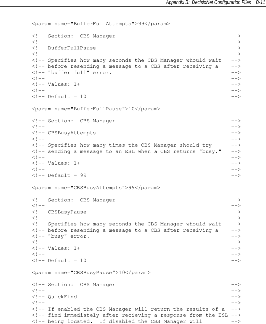 Appendix B:  DecisioNet Configuration Files B-11        &lt;param name=&quot;BufferFullAttempts&quot;&gt;99&lt;/param&gt;        &lt;!-- Section:  CBS Manager                                    --&gt;        &lt;!--                                                          --&gt;        &lt;!-- BufferFullPause                                          --&gt;        &lt;!--                                                          --&gt;        &lt;!-- Specifies how many seconds the CBS Manager whould wait   --&gt;        &lt;!-- before resending a message to a CBS after receiving a    --&gt;        &lt;!-- &quot;buffer full&quot; error.                                     --&gt;        &lt;!--                                                          --&gt;        &lt;!-- Values: 1+                                               --&gt;        &lt;!--                                                          --&gt;        &lt;!-- Default = 10                                             --&gt;        &lt;param name=&quot;BufferFullPause&quot;&gt;10&lt;/param&gt;        &lt;!-- Section:  CBS Manager                                    --&gt;        &lt;!--                                                          --&gt;        &lt;!-- CBSBusyAttempts                                          --&gt;        &lt;!--                                                          --&gt;        &lt;!-- Specifies how many times the CBS Manager should try      --&gt;        &lt;!-- sending a message to an ESL when a CBS returns &quot;busy,&quot;   --&gt;        &lt;!--                                                          --&gt;        &lt;!-- Values: 1+                                               --&gt;        &lt;!--                                                          --&gt;        &lt;!-- Default = 99                                             --&gt;        &lt;param name=&quot;CBSBusyAttempts&quot;&gt;99&lt;/param&gt;        &lt;!-- Section:  CBS Manager                                    --&gt;        &lt;!--                                                          --&gt;        &lt;!-- CBSBusyPause                                             --&gt;        &lt;!--                                                          --&gt;        &lt;!-- Specifies how many seconds the CBS Manager whould wait   --&gt;        &lt;!-- before resending a message to a CBS after receiving a    --&gt;        &lt;!-- &quot;busy&quot; error.                                            --&gt;        &lt;!--                                                          --&gt;        &lt;!-- Values: 1+                                               --&gt;        &lt;!--                                                          --&gt;        &lt;!-- Default = 10                                             --&gt;        &lt;param name=&quot;CBSBusyPause&quot;&gt;10&lt;/param&gt;        &lt;!-- Section:  CBS Manager                                    --&gt;        &lt;!--                                                          --&gt;        &lt;!-- QuickFind                                                --&gt;        &lt;!--                                                          --&gt;        &lt;!-- If enabled the CBS Manager will return the results of a  --&gt;        &lt;!-- find immediately after recieving a response from the ESL --&gt;        &lt;!-- being located.  If disabled the CBS Manager will         --&gt;