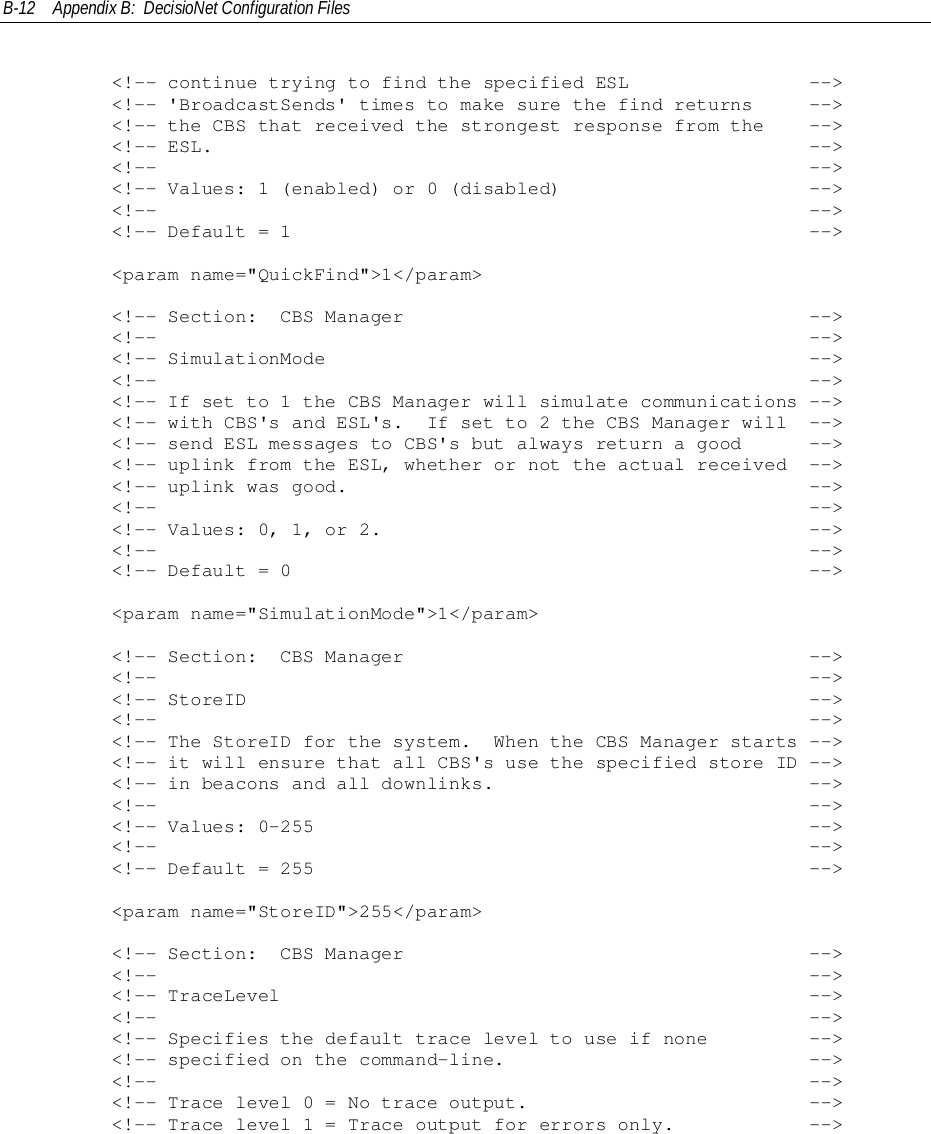 B-12 Appendix B:  DecisioNet Configuration Files        &lt;!-- continue trying to find the specified ESL                --&gt;        &lt;!-- &apos;BroadcastSends&apos; times to make sure the find returns     --&gt;        &lt;!-- the CBS that received the strongest response from the    --&gt;        &lt;!-- ESL.                                                     --&gt;        &lt;!--                                                          --&gt;        &lt;!-- Values: 1 (enabled) or 0 (disabled)                      --&gt;        &lt;!--                                                          --&gt;        &lt;!-- Default = 1                                              --&gt;        &lt;param name=&quot;QuickFind&quot;&gt;1&lt;/param&gt;        &lt;!-- Section:  CBS Manager                                    --&gt;        &lt;!--                                                          --&gt;        &lt;!-- SimulationMode                                           --&gt;        &lt;!--                                                          --&gt;        &lt;!-- If set to 1 the CBS Manager will simulate communications --&gt;        &lt;!-- with CBS&apos;s and ESL&apos;s.  If set to 2 the CBS Manager will  --&gt;        &lt;!-- send ESL messages to CBS&apos;s but always return a good      --&gt;        &lt;!-- uplink from the ESL, whether or not the actual received  --&gt;        &lt;!-- uplink was good.                                         --&gt;        &lt;!--                                                          --&gt;        &lt;!-- Values: 0, 1, or 2.                                      --&gt;        &lt;!--                                                          --&gt;        &lt;!-- Default = 0                                              --&gt;        &lt;param name=&quot;SimulationMode&quot;&gt;1&lt;/param&gt;        &lt;!-- Section:  CBS Manager                                    --&gt;        &lt;!--                                                          --&gt;        &lt;!-- StoreID                                                  --&gt;        &lt;!--                                                          --&gt;        &lt;!-- The StoreID for the system.  When the CBS Manager starts --&gt;        &lt;!-- it will ensure that all CBS&apos;s use the specified store ID --&gt;        &lt;!-- in beacons and all downlinks.                            --&gt;        &lt;!--                                                          --&gt;        &lt;!-- Values: 0-255                                            --&gt;        &lt;!--                                                          --&gt;        &lt;!-- Default = 255                                            --&gt;        &lt;param name=&quot;StoreID&quot;&gt;255&lt;/param&gt;        &lt;!-- Section:  CBS Manager                                    --&gt;        &lt;!--                                                          --&gt;        &lt;!-- TraceLevel                                               --&gt;        &lt;!--                                                          --&gt;        &lt;!-- Specifies the default trace level to use if none         --&gt;        &lt;!-- specified on the command-line.                           --&gt;        &lt;!--                                                          --&gt;        &lt;!-- Trace level 0 = No trace output.                         --&gt;        &lt;!-- Trace level 1 = Trace output for errors only.            --&gt;