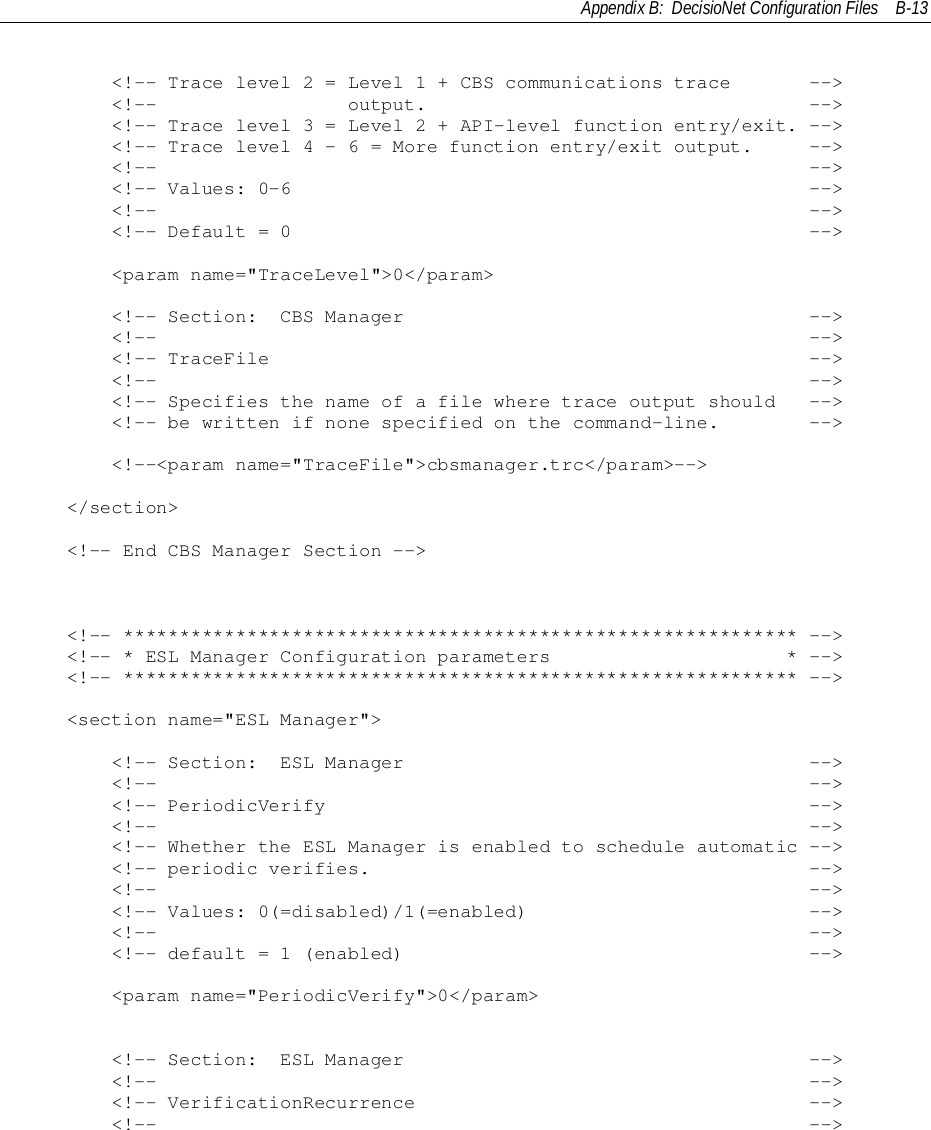 Appendix B:  DecisioNet Configuration Files B-13        &lt;!-- Trace level 2 = Level 1 + CBS communications trace       --&gt;        &lt;!--                 output.                                  --&gt;        &lt;!-- Trace level 3 = Level 2 + API-level function entry/exit. --&gt;        &lt;!-- Trace level 4 - 6 = More function entry/exit output.     --&gt;        &lt;!--                                                          --&gt;        &lt;!-- Values: 0-6                                              --&gt;        &lt;!--                                                          --&gt;        &lt;!-- Default = 0                                              --&gt;        &lt;param name=&quot;TraceLevel&quot;&gt;0&lt;/param&gt;        &lt;!-- Section:  CBS Manager                                    --&gt;        &lt;!--                                                          --&gt;        &lt;!-- TraceFile                                                --&gt;        &lt;!--                                                          --&gt;        &lt;!-- Specifies the name of a file where trace output should   --&gt;        &lt;!-- be written if none specified on the command-line.        --&gt;        &lt;!--&lt;param name=&quot;TraceFile&quot;&gt;cbsmanager.trc&lt;/param&gt;--&gt;    &lt;/section&gt;    &lt;!-- End CBS Manager Section --&gt;    &lt;!-- ************************************************************ --&gt;    &lt;!-- * ESL Manager Configuration parameters                     * --&gt;    &lt;!-- ************************************************************ --&gt;    &lt;section name=&quot;ESL Manager&quot;&gt;        &lt;!-- Section:  ESL Manager                                    --&gt;        &lt;!--                                                          --&gt;        &lt;!-- PeriodicVerify                                           --&gt;        &lt;!--                                                          --&gt;        &lt;!-- Whether the ESL Manager is enabled to schedule automatic --&gt;        &lt;!-- periodic verifies.                                       --&gt;        &lt;!--                                                          --&gt;        &lt;!-- Values: 0(=disabled)/1(=enabled)                         --&gt;        &lt;!--                                                          --&gt;        &lt;!-- default = 1 (enabled)                                    --&gt;        &lt;param name=&quot;PeriodicVerify&quot;&gt;0&lt;/param&gt;        &lt;!-- Section:  ESL Manager                                    --&gt;        &lt;!--                                                          --&gt;        &lt;!-- VerificationRecurrence                                   --&gt;        &lt;!--                                                          --&gt;