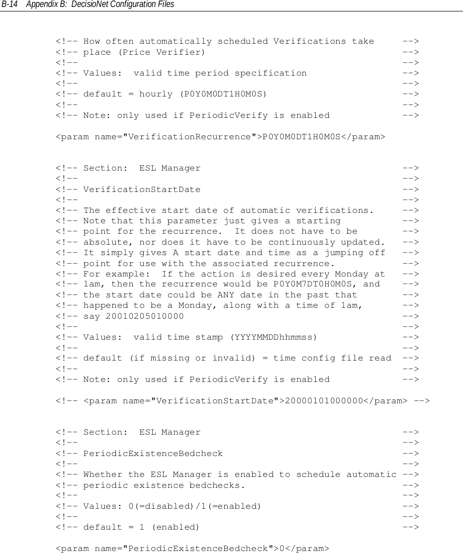B-14 Appendix B:  DecisioNet Configuration Files        &lt;!-- How often automatically scheduled Verifications take     --&gt;        &lt;!-- place (Price Verifier)                                   --&gt;        &lt;!--                                                          --&gt;        &lt;!-- Values:  valid time period specification                 --&gt;        &lt;!--                                                          --&gt;        &lt;!-- default = hourly (P0Y0M0DT1H0M0S)                        --&gt;        &lt;!--                                                          --&gt;        &lt;!-- Note: only used if PeriodicVerify is enabled             --&gt;        &lt;param name=&quot;VerificationRecurrence&quot;&gt;P0Y0M0DT1H0M0S&lt;/param&gt;        &lt;!-- Section:  ESL Manager                                    --&gt;        &lt;!--                                                          --&gt;        &lt;!-- VerificationStartDate                                    --&gt;        &lt;!--                                                          --&gt;        &lt;!-- The effective start date of automatic verifications.     --&gt;        &lt;!-- Note that this parameter just gives a starting           --&gt;        &lt;!-- point for the recurrence.  It does not have to be        --&gt;        &lt;!-- absolute, nor does it have to be continuously updated.   --&gt;        &lt;!-- It simply gives A start date and time as a jumping off   --&gt;        &lt;!-- point for use with the associated recurrence.            --&gt;        &lt;!-- For example:  If the action is desired every Monday at   --&gt;        &lt;!-- 1am, then the recurrence would be P0Y0M7DT0H0M0S, and    --&gt;        &lt;!-- the start date could be ANY date in the past that        --&gt;        &lt;!-- happened to be a Monday, along with a time of 1am,       --&gt;        &lt;!-- say 20010205010000                                       --&gt;        &lt;!--                                                          --&gt;        &lt;!-- Values:  valid time stamp (YYYYMMDDhhmmss)               --&gt;        &lt;!--                                                          --&gt;        &lt;!-- default (if missing or invalid) = time config file read  --&gt;        &lt;!--                                                          --&gt;        &lt;!-- Note: only used if PeriodicVerify is enabled             --&gt;        &lt;!-- &lt;param name=&quot;VerificationStartDate&quot;&gt;20000101000000&lt;/param&gt; --&gt;        &lt;!-- Section:  ESL Manager                                    --&gt;        &lt;!--                                                          --&gt;        &lt;!-- PeriodicExistenceBedcheck                                --&gt;        &lt;!--                                                          --&gt;        &lt;!-- Whether the ESL Manager is enabled to schedule automatic --&gt;        &lt;!-- periodic existence bedchecks.                            --&gt;        &lt;!--                                                          --&gt;        &lt;!-- Values: 0(=disabled)/1(=enabled)                         --&gt;        &lt;!--                                                          --&gt;        &lt;!-- default = 1 (enabled)                                    --&gt;        &lt;param name=&quot;PeriodicExistenceBedcheck&quot;&gt;0&lt;/param&gt;