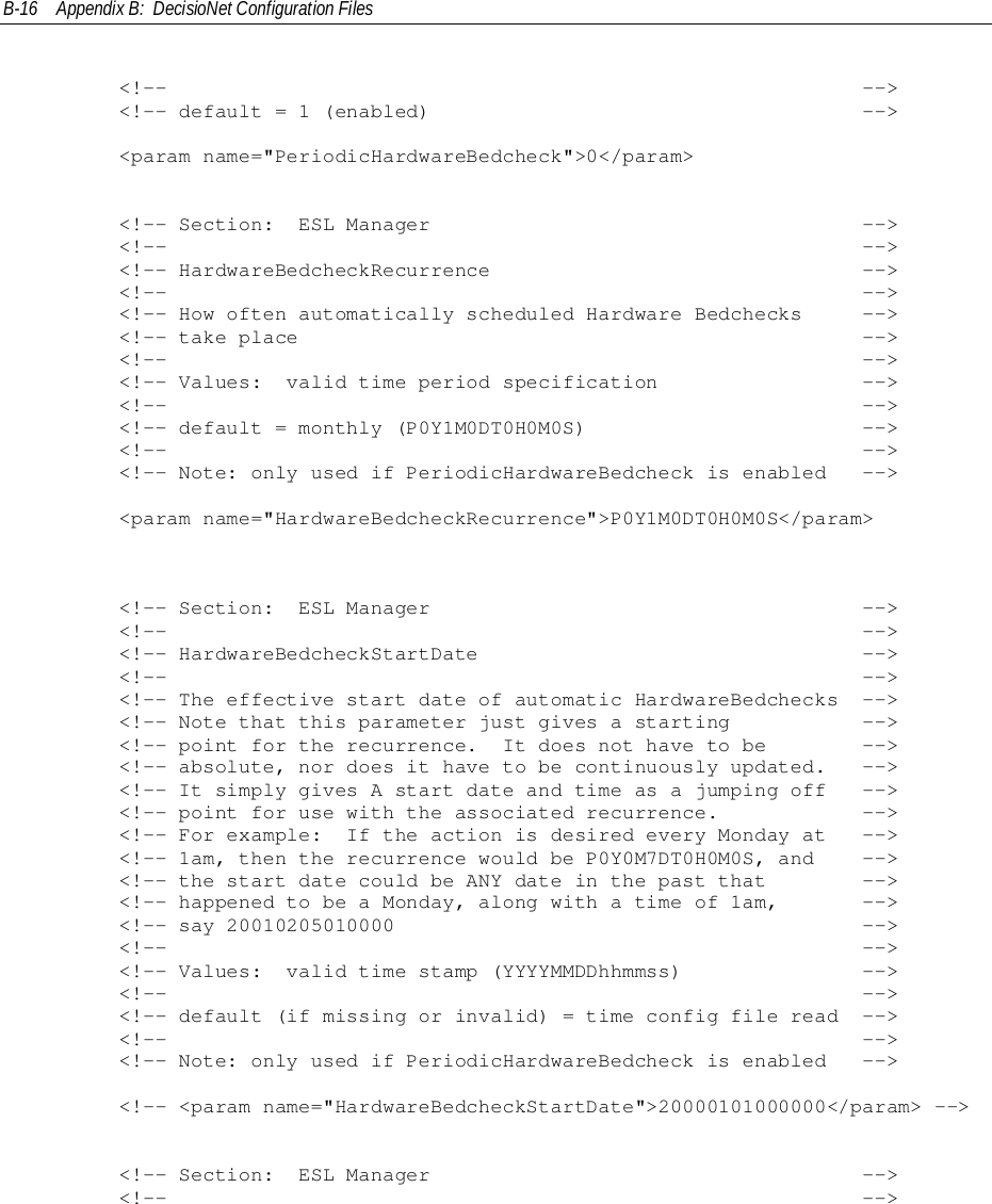 B-16 Appendix B:  DecisioNet Configuration Files        &lt;!--                                                          --&gt;        &lt;!-- default = 1 (enabled)                                    --&gt;        &lt;param name=&quot;PeriodicHardwareBedcheck&quot;&gt;0&lt;/param&gt;        &lt;!-- Section:  ESL Manager                                    --&gt;        &lt;!--                                                          --&gt;        &lt;!-- HardwareBedcheckRecurrence                               --&gt;        &lt;!--                                                          --&gt;        &lt;!-- How often automatically scheduled Hardware Bedchecks     --&gt;        &lt;!-- take place                                               --&gt;        &lt;!--                                                          --&gt;        &lt;!-- Values:  valid time period specification                 --&gt;        &lt;!--                                                          --&gt;        &lt;!-- default = monthly (P0Y1M0DT0H0M0S)                       --&gt;        &lt;!--                                                          --&gt;        &lt;!-- Note: only used if PeriodicHardwareBedcheck is enabled   --&gt;        &lt;param name=&quot;HardwareBedcheckRecurrence&quot;&gt;P0Y1M0DT0H0M0S&lt;/param&gt;        &lt;!-- Section:  ESL Manager                                    --&gt;        &lt;!--                                                          --&gt;        &lt;!-- HardwareBedcheckStartDate                                --&gt;        &lt;!--                                                          --&gt;        &lt;!-- The effective start date of automatic HardwareBedchecks  --&gt;        &lt;!-- Note that this parameter just gives a starting           --&gt;        &lt;!-- point for the recurrence.  It does not have to be        --&gt;        &lt;!-- absolute, nor does it have to be continuously updated.   --&gt;        &lt;!-- It simply gives A start date and time as a jumping off   --&gt;        &lt;!-- point for use with the associated recurrence.            --&gt;        &lt;!-- For example:  If the action is desired every Monday at   --&gt;        &lt;!-- 1am, then the recurrence would be P0Y0M7DT0H0M0S, and    --&gt;        &lt;!-- the start date could be ANY date in the past that        --&gt;        &lt;!-- happened to be a Monday, along with a time of 1am,       --&gt;        &lt;!-- say 20010205010000                                       --&gt;        &lt;!--                                                          --&gt;        &lt;!-- Values:  valid time stamp (YYYYMMDDhhmmss)               --&gt;        &lt;!--                                                          --&gt;        &lt;!-- default (if missing or invalid) = time config file read  --&gt;        &lt;!--                                                          --&gt;        &lt;!-- Note: only used if PeriodicHardwareBedcheck is enabled   --&gt;        &lt;!-- &lt;param name=&quot;HardwareBedcheckStartDate&quot;&gt;20000101000000&lt;/param&gt; --&gt;        &lt;!-- Section:  ESL Manager                                    --&gt;        &lt;!--                                                          --&gt;