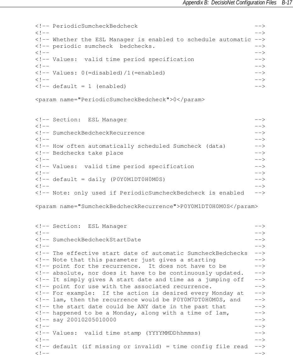 Appendix B:  DecisioNet Configuration Files B-17        &lt;!-- PeriodicSumcheckBedcheck                                 --&gt;        &lt;!--                                                          --&gt;        &lt;!-- Whether the ESL Manager is enabled to schedule automatic --&gt;        &lt;!-- periodic sumcheck  bedchecks.                            --&gt;        &lt;!--                                                          --&gt;        &lt;!-- Values:  valid time period specification                 --&gt;        &lt;!--                                                          --&gt;        &lt;!-- Values: 0(=disabled)/1(=enabled)                         --&gt;        &lt;!--                                                          --&gt;        &lt;!-- default = 1 (enabled)                                    --&gt;        &lt;param name=&quot;PeriodicSumcheckBedcheck&quot;&gt;0&lt;/param&gt;        &lt;!-- Section:  ESL Manager                                    --&gt;        &lt;!--                                                          --&gt;        &lt;!-- SumcheckBedcheckRecurrence                               --&gt;        &lt;!--                                                          --&gt;        &lt;!-- How often automatically scheduled Sumcheck (data)        --&gt;        &lt;!-- Bedchecks take place                                     --&gt;        &lt;!--                                                          --&gt;        &lt;!-- Values:  valid time period specification                 --&gt;        &lt;!--                                                          --&gt;        &lt;!-- default = daily (P0Y0M1DT0H0M0S)                         --&gt;        &lt;!--                                                          --&gt;        &lt;!-- Note: only used if PeriodicSumcheckBedcheck is enabled   --&gt;        &lt;param name=&quot;SumcheckBedcheckRecurrence&quot;&gt;P0Y0M1DT0H0M0S&lt;/param&gt;        &lt;!-- Section:  ESL Manager                                    --&gt;        &lt;!--                                                          --&gt;        &lt;!-- SumcheckBedcheckStartDate                                --&gt;        &lt;!--                                                          --&gt;        &lt;!-- The effective start date of automatic SumcheckBedchecks  --&gt;        &lt;!-- Note that this parameter just gives a starting           --&gt;        &lt;!-- point for the recurrence.  It does not have to be        --&gt;        &lt;!-- absolute, nor does it have to be continuously updated.   --&gt;        &lt;!-- It simply gives A start date and time as a jumping off   --&gt;        &lt;!-- point for use with the associated recurrence.            --&gt;        &lt;!-- For example:  If the action is desired every Monday at   --&gt;        &lt;!-- 1am, then the recurrence would be P0Y0M7DT0H0M0S, and    --&gt;        &lt;!-- the start date could be ANY date in the past that        --&gt;        &lt;!-- happened to be a Monday, along with a time of 1am,       --&gt;        &lt;!-- say 20010205010000                                       --&gt;        &lt;!--                                                          --&gt;        &lt;!-- Values:  valid time stamp (YYYYMMDDhhmmss)               --&gt;        &lt;!--                                                          --&gt;        &lt;!-- default (if missing or invalid) = time config file read  --&gt;        &lt;!--                                                          --&gt;