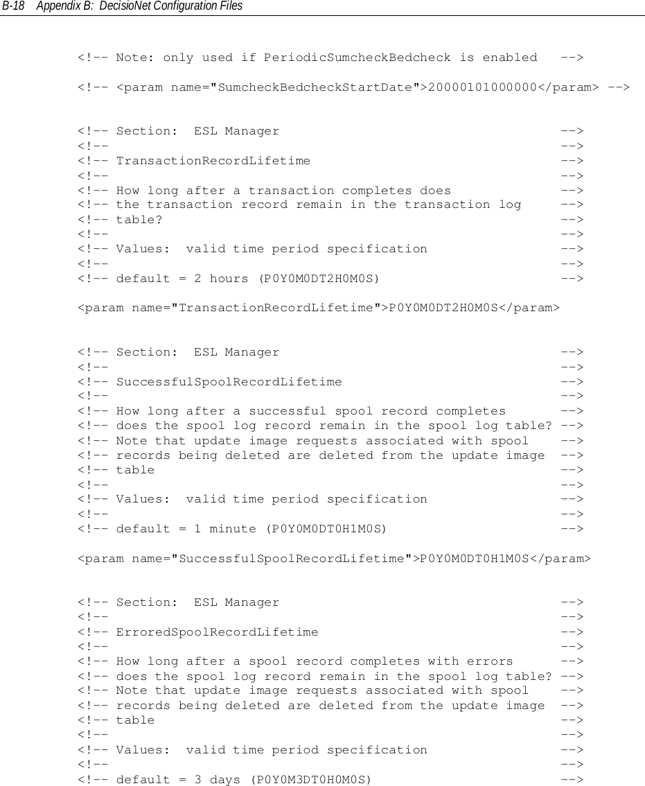 B-18 Appendix B:  DecisioNet Configuration Files        &lt;!-- Note: only used if PeriodicSumcheckBedcheck is enabled   --&gt;        &lt;!-- &lt;param name=&quot;SumcheckBedcheckStartDate&quot;&gt;20000101000000&lt;/param&gt; --&gt;        &lt;!-- Section:  ESL Manager                                    --&gt;        &lt;!--                                                          --&gt;        &lt;!-- TransactionRecordLifetime                                --&gt;        &lt;!--                                                          --&gt;        &lt;!-- How long after a transaction completes does              --&gt;        &lt;!-- the transaction record remain in the transaction log     --&gt;        &lt;!-- table?                                                   --&gt;        &lt;!--                                                          --&gt;        &lt;!-- Values:  valid time period specification                 --&gt;        &lt;!--                                                          --&gt;        &lt;!-- default = 2 hours (P0Y0M0DT2H0M0S)                       --&gt;        &lt;param name=&quot;TransactionRecordLifetime&quot;&gt;P0Y0M0DT2H0M0S&lt;/param&gt;        &lt;!-- Section:  ESL Manager                                    --&gt;        &lt;!--                                                          --&gt;        &lt;!-- SuccessfulSpoolRecordLifetime                            --&gt;        &lt;!--                                                          --&gt;        &lt;!-- How long after a successful spool record completes       --&gt;        &lt;!-- does the spool log record remain in the spool log table? --&gt;        &lt;!-- Note that update image requests associated with spool    --&gt;        &lt;!-- records being deleted are deleted from the update image  --&gt;        &lt;!-- table                                                    --&gt;        &lt;!--                                                          --&gt;        &lt;!-- Values:  valid time period specification                 --&gt;        &lt;!--                                                          --&gt;        &lt;!-- default = 1 minute (P0Y0M0DT0H1M0S)                      --&gt;        &lt;param name=&quot;SuccessfulSpoolRecordLifetime&quot;&gt;P0Y0M0DT0H1M0S&lt;/param&gt;        &lt;!-- Section:  ESL Manager                                    --&gt;        &lt;!--                                                          --&gt;        &lt;!-- ErroredSpoolRecordLifetime                               --&gt;        &lt;!--                                                          --&gt;        &lt;!-- How long after a spool record completes with errors      --&gt;        &lt;!-- does the spool log record remain in the spool log table? --&gt;        &lt;!-- Note that update image requests associated with spool    --&gt;        &lt;!-- records being deleted are deleted from the update image  --&gt;        &lt;!-- table                                                    --&gt;        &lt;!--                                                          --&gt;        &lt;!-- Values:  valid time period specification                 --&gt;        &lt;!--                                                          --&gt;        &lt;!-- default = 3 days (P0Y0M3DT0H0M0S)                        --&gt;