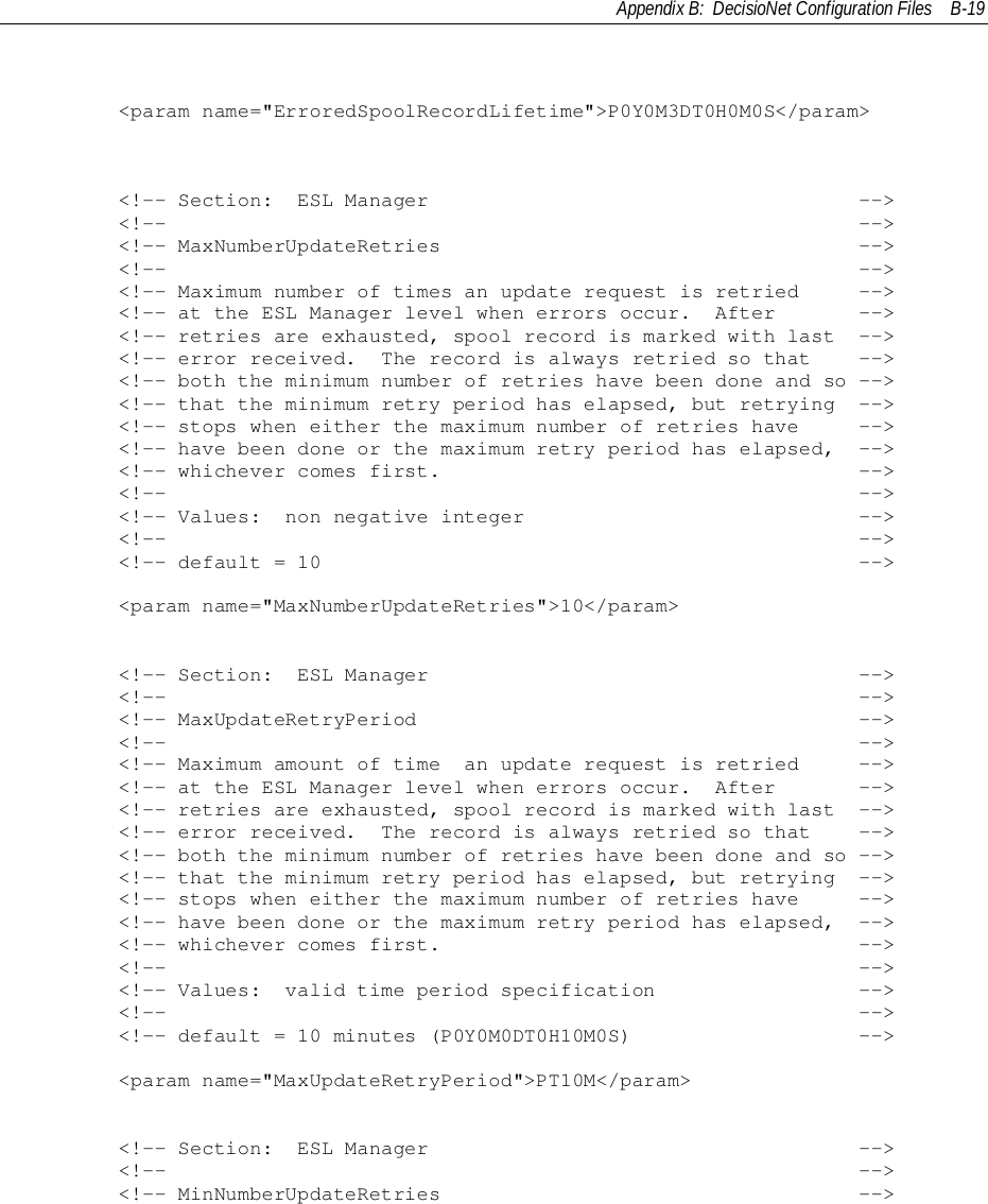 Appendix B:  DecisioNet Configuration Files B-19        &lt;param name=&quot;ErroredSpoolRecordLifetime&quot;&gt;P0Y0M3DT0H0M0S&lt;/param&gt;        &lt;!-- Section:  ESL Manager                                    --&gt;        &lt;!--                                                          --&gt;        &lt;!-- MaxNumberUpdateRetries                                   --&gt;        &lt;!--                                                          --&gt;        &lt;!-- Maximum number of times an update request is retried     --&gt;        &lt;!-- at the ESL Manager level when errors occur.  After       --&gt;        &lt;!-- retries are exhausted, spool record is marked with last  --&gt;        &lt;!-- error received.  The record is always retried so that    --&gt;        &lt;!-- both the minimum number of retries have been done and so --&gt;        &lt;!-- that the minimum retry period has elapsed, but retrying  --&gt;        &lt;!-- stops when either the maximum number of retries have     --&gt;        &lt;!-- have been done or the maximum retry period has elapsed,  --&gt;        &lt;!-- whichever comes first.                                   --&gt;        &lt;!--                                                          --&gt;        &lt;!-- Values:  non negative integer                            --&gt;        &lt;!--                                                          --&gt;        &lt;!-- default = 10                                             --&gt;        &lt;param name=&quot;MaxNumberUpdateRetries&quot;&gt;10&lt;/param&gt;        &lt;!-- Section:  ESL Manager                                    --&gt;        &lt;!--                                                          --&gt;        &lt;!-- MaxUpdateRetryPeriod                                     --&gt;        &lt;!--                                                          --&gt;        &lt;!-- Maximum amount of time  an update request is retried     --&gt;        &lt;!-- at the ESL Manager level when errors occur.  After       --&gt;        &lt;!-- retries are exhausted, spool record is marked with last  --&gt;        &lt;!-- error received.  The record is always retried so that    --&gt;        &lt;!-- both the minimum number of retries have been done and so --&gt;        &lt;!-- that the minimum retry period has elapsed, but retrying  --&gt;        &lt;!-- stops when either the maximum number of retries have     --&gt;        &lt;!-- have been done or the maximum retry period has elapsed,  --&gt;        &lt;!-- whichever comes first.                                   --&gt;        &lt;!--                                                          --&gt;        &lt;!-- Values:  valid time period specification                 --&gt;        &lt;!--                                                          --&gt;        &lt;!-- default = 10 minutes (P0Y0M0DT0H10M0S)                   --&gt;        &lt;param name=&quot;MaxUpdateRetryPeriod&quot;&gt;PT10M&lt;/param&gt;        &lt;!-- Section:  ESL Manager                                    --&gt;        &lt;!--                                                          --&gt;        &lt;!-- MinNumberUpdateRetries                                   --&gt;