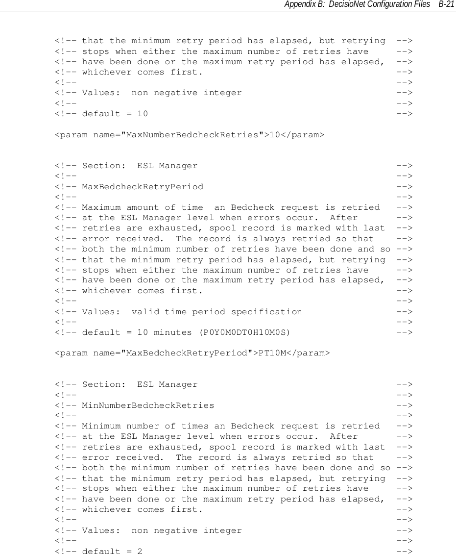 Appendix B:  DecisioNet Configuration Files B-21        &lt;!-- that the minimum retry period has elapsed, but retrying  --&gt;        &lt;!-- stops when either the maximum number of retries have     --&gt;        &lt;!-- have been done or the maximum retry period has elapsed,  --&gt;        &lt;!-- whichever comes first.                                   --&gt;        &lt;!--                                                          --&gt;        &lt;!-- Values:  non negative integer                            --&gt;        &lt;!--                                                          --&gt;        &lt;!-- default = 10                                             --&gt;        &lt;param name=&quot;MaxNumberBedcheckRetries&quot;&gt;10&lt;/param&gt;        &lt;!-- Section:  ESL Manager                                    --&gt;        &lt;!--                                                          --&gt;        &lt;!-- MaxBedcheckRetryPeriod                                   --&gt;        &lt;!--                                                          --&gt;        &lt;!-- Maximum amount of time  an Bedcheck request is retried   --&gt;        &lt;!-- at the ESL Manager level when errors occur.  After       --&gt;        &lt;!-- retries are exhausted, spool record is marked with last  --&gt;        &lt;!-- error received.  The record is always retried so that    --&gt;        &lt;!-- both the minimum number of retries have been done and so --&gt;        &lt;!-- that the minimum retry period has elapsed, but retrying  --&gt;        &lt;!-- stops when either the maximum number of retries have     --&gt;        &lt;!-- have been done or the maximum retry period has elapsed,  --&gt;        &lt;!-- whichever comes first.                                   --&gt;        &lt;!--                                                          --&gt;        &lt;!-- Values:  valid time period specification                 --&gt;        &lt;!--                                                          --&gt;        &lt;!-- default = 10 minutes (P0Y0M0DT0H10M0S)                   --&gt;        &lt;param name=&quot;MaxBedcheckRetryPeriod&quot;&gt;PT10M&lt;/param&gt;        &lt;!-- Section:  ESL Manager                                    --&gt;        &lt;!--                                                          --&gt;        &lt;!-- MinNumberBedcheckRetries                                 --&gt;        &lt;!--                                                          --&gt;        &lt;!-- Minimum number of times an Bedcheck request is retried   --&gt;        &lt;!-- at the ESL Manager level when errors occur.  After       --&gt;        &lt;!-- retries are exhausted, spool record is marked with last  --&gt;        &lt;!-- error received.  The record is always retried so that    --&gt;        &lt;!-- both the minimum number of retries have been done and so --&gt;        &lt;!-- that the minimum retry period has elapsed, but retrying  --&gt;        &lt;!-- stops when either the maximum number of retries have     --&gt;        &lt;!-- have been done or the maximum retry period has elapsed,  --&gt;        &lt;!-- whichever comes first.                                   --&gt;        &lt;!--                                                          --&gt;        &lt;!-- Values:  non negative integer                            --&gt;        &lt;!--                                                          --&gt;        &lt;!-- default = 2                                              --&gt;