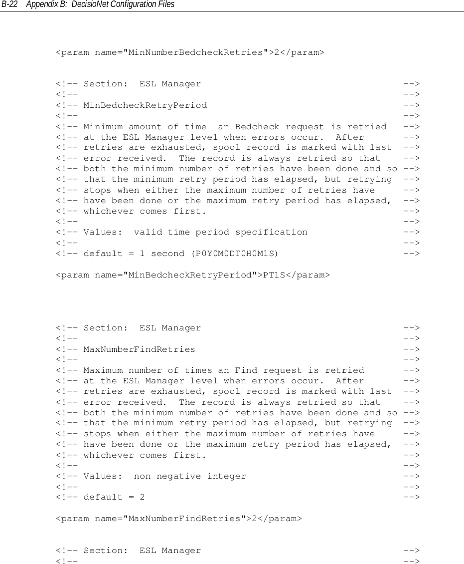 B-22 Appendix B:  DecisioNet Configuration Files        &lt;param name=&quot;MinNumberBedcheckRetries&quot;&gt;2&lt;/param&gt;        &lt;!-- Section:  ESL Manager                                    --&gt;        &lt;!--                                                          --&gt;        &lt;!-- MinBedcheckRetryPeriod                                   --&gt;        &lt;!--                                                          --&gt;        &lt;!-- Minimum amount of time  an Bedcheck request is retried   --&gt;        &lt;!-- at the ESL Manager level when errors occur.  After       --&gt;        &lt;!-- retries are exhausted, spool record is marked with last  --&gt;        &lt;!-- error received.  The record is always retried so that    --&gt;        &lt;!-- both the minimum number of retries have been done and so --&gt;        &lt;!-- that the minimum retry period has elapsed, but retrying  --&gt;        &lt;!-- stops when either the maximum number of retries have     --&gt;        &lt;!-- have been done or the maximum retry period has elapsed,  --&gt;        &lt;!-- whichever comes first.                                   --&gt;        &lt;!--                                                          --&gt;        &lt;!-- Values:  valid time period specification                 --&gt;        &lt;!--                                                          --&gt;        &lt;!-- default = 1 second (P0Y0M0DT0H0M1S)                      --&gt;        &lt;param name=&quot;MinBedcheckRetryPeriod&quot;&gt;PT1S&lt;/param&gt;        &lt;!-- Section:  ESL Manager                                    --&gt;        &lt;!--                                                          --&gt;        &lt;!-- MaxNumberFindRetries                                     --&gt;        &lt;!--                                                          --&gt;        &lt;!-- Maximum number of times an Find request is retried       --&gt;        &lt;!-- at the ESL Manager level when errors occur.  After       --&gt;        &lt;!-- retries are exhausted, spool record is marked with last  --&gt;        &lt;!-- error received.  The record is always retried so that    --&gt;        &lt;!-- both the minimum number of retries have been done and so --&gt;        &lt;!-- that the minimum retry period has elapsed, but retrying  --&gt;        &lt;!-- stops when either the maximum number of retries have     --&gt;        &lt;!-- have been done or the maximum retry period has elapsed,  --&gt;        &lt;!-- whichever comes first.                                   --&gt;        &lt;!--                                                          --&gt;        &lt;!-- Values:  non negative integer                            --&gt;        &lt;!--                                                          --&gt;        &lt;!-- default = 2                                              --&gt;        &lt;param name=&quot;MaxNumberFindRetries&quot;&gt;2&lt;/param&gt;        &lt;!-- Section:  ESL Manager                                    --&gt;        &lt;!--                                                          --&gt;