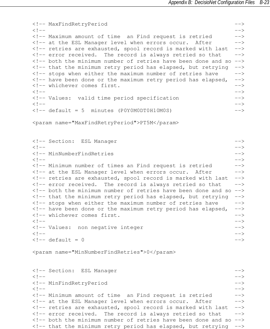 Appendix B:  DecisioNet Configuration Files B-23        &lt;!-- MaxFindRetryPeriod                                       --&gt;        &lt;!--                                                          --&gt;        &lt;!-- Maximum amount of time  an Find request is retried       --&gt;        &lt;!-- at the ESL Manager level when errors occur.  After       --&gt;        &lt;!-- retries are exhausted, spool record is marked with last  --&gt;        &lt;!-- error received.  The record is always retried so that    --&gt;        &lt;!-- both the minimum number of retries have been done and so --&gt;        &lt;!-- that the minimum retry period has elapsed, but retrying  --&gt;        &lt;!-- stops when either the maximum number of retries have     --&gt;        &lt;!-- have been done or the maximum retry period has elapsed,  --&gt;        &lt;!-- whichever comes first.                                   --&gt;        &lt;!--                                                          --&gt;        &lt;!-- Values:  valid time period specification                 --&gt;        &lt;!--                                                          --&gt;        &lt;!-- default = 5  minutes (P0Y0M0DT0H10M0S)                   --&gt;        &lt;param name=&quot;MaxFindRetryPeriod&quot;&gt;PT5M&lt;/param&gt;        &lt;!-- Section:  ESL Manager                                    --&gt;        &lt;!--                                                          --&gt;        &lt;!-- MinNumberFindRetries                                     --&gt;        &lt;!--                                                          --&gt;        &lt;!-- Minimum number of times an Find request is retried       --&gt;        &lt;!-- at the ESL Manager level when errors occur.  After       --&gt;        &lt;!-- retries are exhausted, spool record is marked with last  --&gt;        &lt;!-- error received.  The record is always retried so that    --&gt;        &lt;!-- both the minimum number of retries have been done and so --&gt;        &lt;!-- that the minimum retry period has elapsed, but retrying  --&gt;        &lt;!-- stops when either the maximum number of retries have     --&gt;        &lt;!-- have been done or the maximum retry period has elapsed,  --&gt;        &lt;!-- whichever comes first.                                   --&gt;        &lt;!--                                                          --&gt;        &lt;!-- Values:  non negative integer                            --&gt;        &lt;!--                                                          --&gt;        &lt;!-- default = 0                                              --&gt;        &lt;param name=&quot;MinNumberFindRetries&quot;&gt;0&lt;/param&gt;        &lt;!-- Section:  ESL Manager                                    --&gt;        &lt;!--                                                          --&gt;        &lt;!-- MinFindRetryPeriod                                       --&gt;        &lt;!--                                                          --&gt;        &lt;!-- Minimum amount of time  an Find request is retried       --&gt;        &lt;!-- at the ESL Manager level when errors occur.  After       --&gt;        &lt;!-- retries are exhausted, spool record is marked with last  --&gt;        &lt;!-- error received.  The record is always retried so that    --&gt;        &lt;!-- both the minimum number of retries have been done and so --&gt;        &lt;!-- that the minimum retry period has elapsed, but retrying  --&gt;