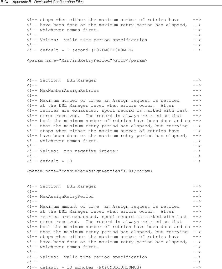B-24 Appendix B:  DecisioNet Configuration Files        &lt;!-- stops when either the maximum number of retries have     --&gt;        &lt;!-- have been done or the maximum retry period has elapsed,  --&gt;        &lt;!-- whichever comes first.                                   --&gt;        &lt;!--                                                          --&gt;        &lt;!-- Values:  valid time period specification                 --&gt;        &lt;!--                                                          --&gt;        &lt;!-- default = 1 second (P0Y0M0DT0H0M1S)                      --&gt;        &lt;param name=&quot;MinFindRetryPeriod&quot;&gt;PT1S&lt;/param&gt;        &lt;!-- Section:  ESL Manager                                    --&gt;        &lt;!--                                                          --&gt;        &lt;!-- MaxNumberAssignRetries                                   --&gt;        &lt;!--                                                          --&gt;        &lt;!-- Maximum number of times an Assign request is retried     --&gt;        &lt;!-- at the ESL Manager level when errors occur.  After       --&gt;        &lt;!-- retries are exhausted, spool record is marked with last  --&gt;        &lt;!-- error received.  The record is always retried so that    --&gt;        &lt;!-- both the minimum number of retries have been done and so --&gt;        &lt;!-- that the minimum retry period has elapsed, but retrying  --&gt;        &lt;!-- stops when either the maximum number of retries have     --&gt;        &lt;!-- have been done or the maximum retry period has elapsed,  --&gt;        &lt;!-- whichever comes first.                                   --&gt;        &lt;!--                                                          --&gt;        &lt;!-- Values:  non negative integer                            --&gt;        &lt;!--                                                          --&gt;        &lt;!-- default = 10                                             --&gt;        &lt;param name=&quot;MaxNumberAssignRetries&quot;&gt;10&lt;/param&gt;        &lt;!-- Section:  ESL Manager                                    --&gt;        &lt;!--                                                          --&gt;        &lt;!-- MaxAssignRetryPeriod                                     --&gt;        &lt;!--                                                          --&gt;        &lt;!-- Maximum amount of time  an Assign request is retried     --&gt;        &lt;!-- at the ESL Manager level when errors occur.  After       --&gt;        &lt;!-- retries are exhausted, spool record is marked with last  --&gt;        &lt;!-- error received.  The record is always retried so that    --&gt;        &lt;!-- both the minimum number of retries have been done and so --&gt;        &lt;!-- that the minimum retry period has elapsed, but retrying  --&gt;        &lt;!-- stops when either the maximum number of retries have     --&gt;        &lt;!-- have been done or the maximum retry period has elapsed,  --&gt;        &lt;!-- whichever comes first.                                   --&gt;        &lt;!--                                                          --&gt;        &lt;!-- Values:  valid time period specification                 --&gt;        &lt;!--                                                          --&gt;        &lt;!-- default = 10 minutes (P0Y0M0DT0H10M0S)                   --&gt;