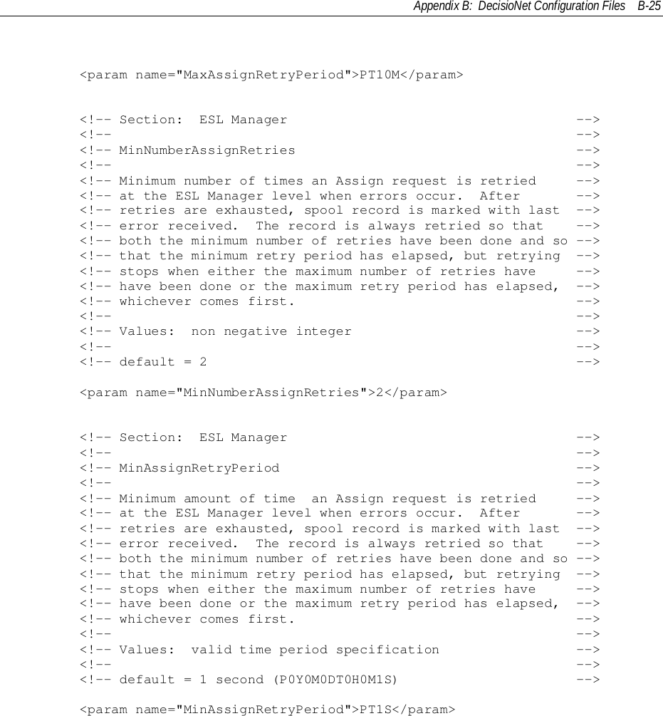 Appendix B:  DecisioNet Configuration Files B-25        &lt;param name=&quot;MaxAssignRetryPeriod&quot;&gt;PT10M&lt;/param&gt;        &lt;!-- Section:  ESL Manager                                    --&gt;        &lt;!--                                                          --&gt;        &lt;!-- MinNumberAssignRetries                                   --&gt;        &lt;!--                                                          --&gt;        &lt;!-- Minimum number of times an Assign request is retried     --&gt;        &lt;!-- at the ESL Manager level when errors occur.  After       --&gt;        &lt;!-- retries are exhausted, spool record is marked with last  --&gt;        &lt;!-- error received.  The record is always retried so that    --&gt;        &lt;!-- both the minimum number of retries have been done and so --&gt;        &lt;!-- that the minimum retry period has elapsed, but retrying  --&gt;        &lt;!-- stops when either the maximum number of retries have     --&gt;        &lt;!-- have been done or the maximum retry period has elapsed,  --&gt;        &lt;!-- whichever comes first.                                   --&gt;        &lt;!--                                                          --&gt;        &lt;!-- Values:  non negative integer                            --&gt;        &lt;!--                                                          --&gt;        &lt;!-- default = 2                                              --&gt;        &lt;param name=&quot;MinNumberAssignRetries&quot;&gt;2&lt;/param&gt;        &lt;!-- Section:  ESL Manager                                    --&gt;        &lt;!--                                                          --&gt;        &lt;!-- MinAssignRetryPeriod                                     --&gt;        &lt;!--                                                          --&gt;        &lt;!-- Minimum amount of time  an Assign request is retried     --&gt;        &lt;!-- at the ESL Manager level when errors occur.  After       --&gt;        &lt;!-- retries are exhausted, spool record is marked with last  --&gt;        &lt;!-- error received.  The record is always retried so that    --&gt;        &lt;!-- both the minimum number of retries have been done and so --&gt;        &lt;!-- that the minimum retry period has elapsed, but retrying  --&gt;        &lt;!-- stops when either the maximum number of retries have     --&gt;        &lt;!-- have been done or the maximum retry period has elapsed,  --&gt;        &lt;!-- whichever comes first.                                   --&gt;        &lt;!--                                                          --&gt;        &lt;!-- Values:  valid time period specification                 --&gt;        &lt;!--                                                          --&gt;        &lt;!-- default = 1 second (P0Y0M0DT0H0M1S)                      --&gt;        &lt;param name=&quot;MinAssignRetryPeriod&quot;&gt;PT1S&lt;/param&gt;