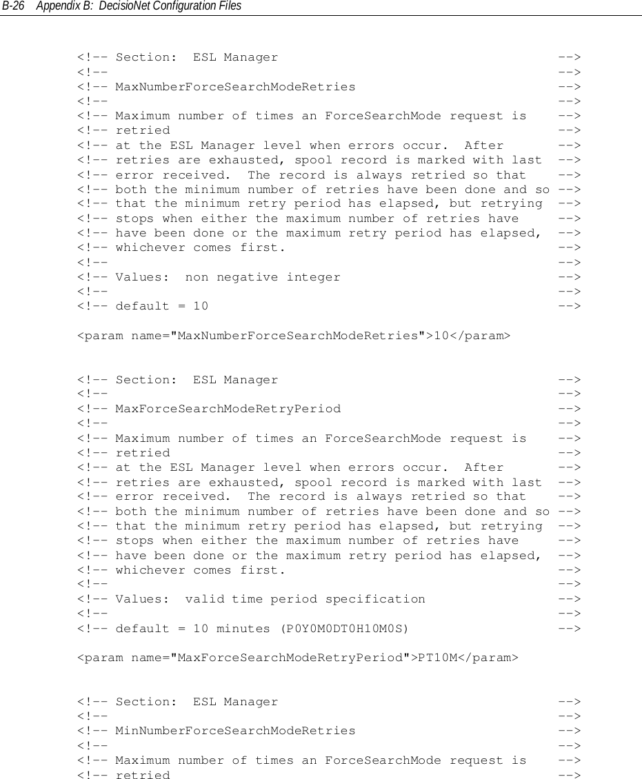 B-26 Appendix B:  DecisioNet Configuration Files        &lt;!-- Section:  ESL Manager                                    --&gt;        &lt;!--                                                          --&gt;        &lt;!-- MaxNumberForceSearchModeRetries                          --&gt;        &lt;!--                                                          --&gt;        &lt;!-- Maximum number of times an ForceSearchMode request is    --&gt;        &lt;!-- retried                                                  --&gt;        &lt;!-- at the ESL Manager level when errors occur.  After       --&gt;        &lt;!-- retries are exhausted, spool record is marked with last  --&gt;        &lt;!-- error received.  The record is always retried so that    --&gt;        &lt;!-- both the minimum number of retries have been done and so --&gt;        &lt;!-- that the minimum retry period has elapsed, but retrying  --&gt;        &lt;!-- stops when either the maximum number of retries have     --&gt;        &lt;!-- have been done or the maximum retry period has elapsed,  --&gt;        &lt;!-- whichever comes first.                                   --&gt;        &lt;!--                                                          --&gt;        &lt;!-- Values:  non negative integer                            --&gt;        &lt;!--                                                          --&gt;        &lt;!-- default = 10                                             --&gt;        &lt;param name=&quot;MaxNumberForceSearchModeRetries&quot;&gt;10&lt;/param&gt;        &lt;!-- Section:  ESL Manager                                    --&gt;        &lt;!--                                                          --&gt;        &lt;!-- MaxForceSearchModeRetryPeriod                            --&gt;        &lt;!--                                                          --&gt;        &lt;!-- Maximum number of times an ForceSearchMode request is    --&gt;        &lt;!-- retried                                                  --&gt;        &lt;!-- at the ESL Manager level when errors occur.  After       --&gt;        &lt;!-- retries are exhausted, spool record is marked with last  --&gt;        &lt;!-- error received.  The record is always retried so that    --&gt;        &lt;!-- both the minimum number of retries have been done and so --&gt;        &lt;!-- that the minimum retry period has elapsed, but retrying  --&gt;        &lt;!-- stops when either the maximum number of retries have     --&gt;        &lt;!-- have been done or the maximum retry period has elapsed,  --&gt;        &lt;!-- whichever comes first.                                   --&gt;        &lt;!--                                                          --&gt;        &lt;!-- Values:  valid time period specification                 --&gt;        &lt;!--                                                          --&gt;        &lt;!-- default = 10 minutes (P0Y0M0DT0H10M0S)                   --&gt;        &lt;param name=&quot;MaxForceSearchModeRetryPeriod&quot;&gt;PT10M&lt;/param&gt;        &lt;!-- Section:  ESL Manager                                    --&gt;        &lt;!--                                                          --&gt;        &lt;!-- MinNumberForceSearchModeRetries                          --&gt;        &lt;!--                                                          --&gt;        &lt;!-- Maximum number of times an ForceSearchMode request is    --&gt;        &lt;!-- retried                                                  --&gt;