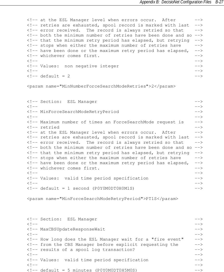 Appendix B:  DecisioNet Configuration Files B-27        &lt;!-- at the ESL Manager level when errors occur.  After       --&gt;        &lt;!-- retries are exhausted, spool record is marked with last  --&gt;        &lt;!-- error received.  The record is always retried so that    --&gt;        &lt;!-- both the minimum number of retries have been done and so --&gt;        &lt;!-- that the minimum retry period has elapsed, but retrying  --&gt;        &lt;!-- stops when either the maximum number of retries have     --&gt;        &lt;!-- have been done or the maximum retry period has elapsed,  --&gt;        &lt;!-- whichever comes first.                                   --&gt;        &lt;!--                                                          --&gt;        &lt;!-- Values:  non negative integer                            --&gt;        &lt;!--                                                          --&gt;        &lt;!-- default = 2                                              --&gt;        &lt;param name=&quot;MinNumberForceSearchModeRetries&quot;&gt;2&lt;/param&gt;        &lt;!-- Section:  ESL Manager                                    --&gt;        &lt;!--                                                          --&gt;        &lt;!-- MinForceSearchModeRetryPeriod                            --&gt;        &lt;!--                                                          --&gt;        &lt;!-- Maximum number of times an ForceSearchMode request is    --&gt;        &lt;!-- retried                                                  --&gt;        &lt;!-- at the ESL Manager level when errors occur.  After       --&gt;        &lt;!-- retries are exhausted, spool record is marked with last  --&gt;        &lt;!-- error received.  The record is always retried so that    --&gt;        &lt;!-- both the minimum number of retries have been done and so --&gt;        &lt;!-- that the minimum retry period has elapsed, but retrying  --&gt;        &lt;!-- stops when either the maximum number of retries have     --&gt;        &lt;!-- have been done or the maximum retry period has elapsed,  --&gt;        &lt;!-- whichever comes first.                                   --&gt;        &lt;!--                                                          --&gt;        &lt;!-- Values:  valid time period specification                 --&gt;        &lt;!--                                                          --&gt;        &lt;!-- default = 1 second (P0Y0M0DT0H0M1S)                      --&gt;        &lt;param name=&quot;MinForceSearchModeRetryPeriod&quot;&gt;PT1S&lt;/param&gt;        &lt;!-- Section:  ESL Manager                                    --&gt;        &lt;!--                                                          --&gt;        &lt;!-- MaxCBSUpdateResponseWait                                 --&gt;        &lt;!--                                                          --&gt;        &lt;!-- How long does the ESL Manager wait for a &quot;fire event&quot;    --&gt;        &lt;!-- from the CBS Manager before explicit requesting the      --&gt;        &lt;!-- results of a spool log transaction?                      --&gt;        &lt;!--                                                          --&gt;        &lt;!-- Values:  valid time period specification                 --&gt;        &lt;!--                                                          --&gt;        &lt;!-- default = 5 minutes (P0Y0M0DT0H5M0S)                     --&gt;