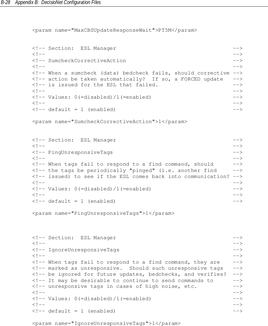 B-28 Appendix B:  DecisioNet Configuration Files        &lt;param name=&quot;MaxCBSUpdateResponseWait&quot;&gt;PT5M&lt;/param&gt;        &lt;!-- Section:  ESL Manager                                    --&gt;        &lt;!--                                                          --&gt;        &lt;!-- SumcheckCorrectiveAction                                 --&gt;        &lt;!--                                                          --&gt;        &lt;!-- When a sumcheck (data) bedcheck fails, should corrective --&gt;        &lt;!-- action be taken automatically?  If so, a FORCED update   --&gt;        &lt;!-- is issued for the ESL that failed.                       --&gt;        &lt;!--                                                          --&gt;        &lt;!-- Values: 0(=disabled)/1(=enabled)                         --&gt;        &lt;!--                                                          --&gt;        &lt;!-- default = 1 (enabled)                                    --&gt;        &lt;param name=&quot;SumcheckCorrectiveAction&quot;&gt;1&lt;/param&gt;        &lt;!-- Section:  ESL Manager                                    --&gt;        &lt;!--                                                          --&gt;        &lt;!-- PingUnresponsiveTags                                     --&gt;        &lt;!--                                                          --&gt;        &lt;!-- When tags fail to respond to a find command, should      --&gt;        &lt;!-- the tags be periodically &quot;pinged&quot; (i.e. another find     --&gt;        &lt;!-- issued) to see if the ESL comes back into communication? --&gt;        &lt;!--                                                          --&gt;        &lt;!-- Values: 0(=disabled)/1(=enabled)                         --&gt;        &lt;!--                                                          --&gt;        &lt;!-- default = 1 (enabled)                                    --&gt;        &lt;param name=&quot;PingUnresponsiveTags&quot;&gt;1&lt;/param&gt;        &lt;!-- Section:  ESL Manager                                    --&gt;        &lt;!--                                                          --&gt;        &lt;!-- IgnoreUnresponsiveTags                                   --&gt;        &lt;!--                                                          --&gt;        &lt;!-- When tags fail to respond to a find command, they are    --&gt;        &lt;!-- marked as unresponsive.  Should such unresponsive tags   --&gt;        &lt;!-- be ignored for future updates, bedchecks, and verifies?  --&gt;        &lt;!-- It may be desirable to continue to send commands to      --&gt;        &lt;!-- unresponsive tags in cases of high noise, etc.           --&gt;        &lt;!--                                                          --&gt;        &lt;!-- Values: 0(=disabled)/1(=enabled)                         --&gt;        &lt;!--                                                          --&gt;        &lt;!-- default = 1 (enabled)                                    --&gt;        &lt;param name=&quot;IgnoreUnresponsiveTags&quot;&gt;1&lt;/param&gt;