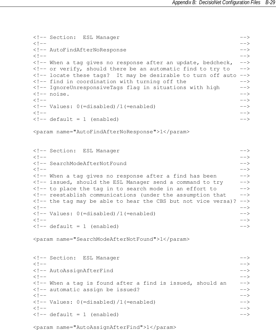 Appendix B:  DecisioNet Configuration Files B-29        &lt;!-- Section:  ESL Manager                                    --&gt;        &lt;!--                                                          --&gt;        &lt;!-- AutoFindAfterNoResponse                                  --&gt;        &lt;!--                                                          --&gt;        &lt;!-- When a tag gives no response after an update, bedcheck,  --&gt;        &lt;!-- or verify, should there be an automatic find to try to   --&gt;        &lt;!-- locate these tags?  It may be desirable to turn off auto --&gt;        &lt;!-- find in coordination with turning off the                --&gt;        &lt;!-- IgnoreUnresponsiveTags flag in situations with high      --&gt;        &lt;!-- noise.                                                   --&gt;        &lt;!--                                                          --&gt;        &lt;!-- Values: 0(=disabled)/1(=enabled)                         --&gt;        &lt;!--                                                          --&gt;        &lt;!-- default = 1 (enabled)                                    --&gt;        &lt;param name=&quot;AutoFindAfterNoResponse&quot;&gt;1&lt;/param&gt;        &lt;!-- Section:  ESL Manager                                    --&gt;        &lt;!--                                                          --&gt;        &lt;!-- SearchModeAfterNotFound                                  --&gt;        &lt;!--                                                          --&gt;        &lt;!-- When a tag gives no response after a find has been       --&gt;        &lt;!-- issued, should the ESL Manager send a command to try     --&gt;        &lt;!-- to place the tag in to search mode in an effort to       --&gt;        &lt;!-- reestablish communications (under the assumption that    --&gt;        &lt;!-- the tag may be able to hear the CBS but not vice versa)? --&gt;        &lt;!--                                                          --&gt;        &lt;!-- Values: 0(=disabled)/1(=enabled)                         --&gt;        &lt;!--                                                          --&gt;        &lt;!-- default = 1 (enabled)                                    --&gt;        &lt;param name=&quot;SearchModeAfterNotFound&quot;&gt;1&lt;/param&gt;        &lt;!-- Section:  ESL Manager                                    --&gt;        &lt;!--                                                          --&gt;        &lt;!-- AutoAssignAfterFind                                      --&gt;        &lt;!--                                                          --&gt;        &lt;!-- When a tag is found after a find is issued, should an    --&gt;        &lt;!-- automatic assign be issued?                              --&gt;        &lt;!--                                                          --&gt;        &lt;!-- Values: 0(=disabled)/1(=enabled)                         --&gt;        &lt;!--                                                          --&gt;        &lt;!-- default = 1 (enabled)                                    --&gt;        &lt;param name=&quot;AutoAssignAfterFind&quot;&gt;1&lt;/param&gt;