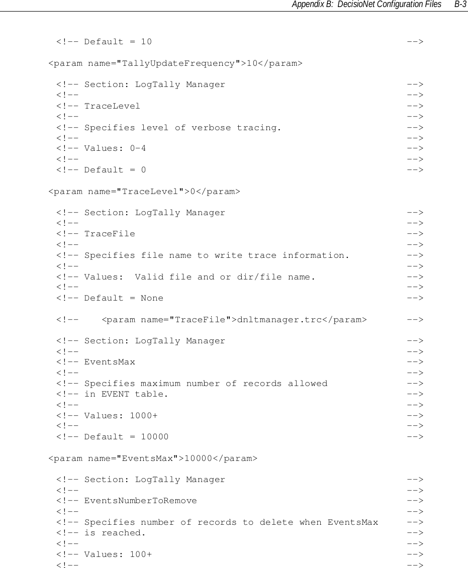 Appendix B:  DecisioNet Configuration Files B-3        &lt;!-- Default = 10                                             --&gt;&lt;param name=&quot;TallyUpdateFrequency&quot;&gt;10&lt;/param&gt;        &lt;!-- Section: LogTally Manager                                --&gt;        &lt;!--                                                          --&gt;        &lt;!-- TraceLevel                                               --&gt;        &lt;!--                                                          --&gt;        &lt;!-- Specifies level of verbose tracing.                      --&gt;        &lt;!--                                                          --&gt;        &lt;!-- Values: 0-4                                              --&gt;        &lt;!--                                                          --&gt;        &lt;!-- Default = 0                                              --&gt;&lt;param name=&quot;TraceLevel&quot;&gt;0&lt;/param&gt;        &lt;!-- Section: LogTally Manager                                --&gt;        &lt;!--                                                          --&gt;        &lt;!-- TraceFile                                                --&gt;        &lt;!--                                                          --&gt;        &lt;!-- Specifies file name to write trace information.          --&gt;        &lt;!--                                                          --&gt;        &lt;!-- Values:  Valid file and or dir/file name.                --&gt;        &lt;!--                                                          --&gt;        &lt;!-- Default = None                                           --&gt;        &lt;!--    &lt;param name=&quot;TraceFile&quot;&gt;dnltmanager.trc&lt;/param&gt;       --&gt;        &lt;!-- Section: LogTally Manager                                --&gt;        &lt;!--                                                          --&gt;        &lt;!-- EventsMax                                                --&gt;        &lt;!--                                                          --&gt;        &lt;!-- Specifies maximum number of records allowed              --&gt;        &lt;!-- in EVENT table.                                          --&gt;        &lt;!--                                                          --&gt;        &lt;!-- Values: 1000+                                            --&gt;        &lt;!--                                                          --&gt;        &lt;!-- Default = 10000                                          --&gt;&lt;param name=&quot;EventsMax&quot;&gt;10000&lt;/param&gt;        &lt;!-- Section: LogTally Manager                                --&gt;        &lt;!--                                                          --&gt;        &lt;!-- EventsNumberToRemove                                     --&gt;        &lt;!--                                                          --&gt;        &lt;!-- Specifies number of records to delete when EventsMax     --&gt;        &lt;!-- is reached.                                              --&gt;        &lt;!--                                                          --&gt;        &lt;!-- Values: 100+                                             --&gt;        &lt;!--                                                          --&gt;