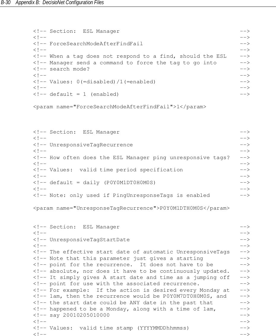 B-30 Appendix B:  DecisioNet Configuration Files        &lt;!-- Section:  ESL Manager                                    --&gt;        &lt;!--                                                          --&gt;        &lt;!-- ForceSearchModeAfterFindFail                             --&gt;        &lt;!--                                                          --&gt;        &lt;!-- When a tag does not respond to a find, should the ESL    --&gt;        &lt;!-- Manager send a command to force the tag to go into       --&gt;        &lt;!-- search mode?                                             --&gt;        &lt;!--                                                          --&gt;        &lt;!-- Values: 0(=disabled)/1(=enabled)                         --&gt;        &lt;!--                                                          --&gt;        &lt;!-- default = 1 (enabled)                                    --&gt;        &lt;param name=&quot;ForceSearchModeAfterFindFail&quot;&gt;1&lt;/param&gt;        &lt;!-- Section:  ESL Manager                                    --&gt;        &lt;!--                                                          --&gt;        &lt;!-- UnresponsiveTagRecurrence                                --&gt;        &lt;!--                                                          --&gt;        &lt;!-- How often does the ESL Manager ping unresponsive tags?   --&gt;        &lt;!--                                                          --&gt;        &lt;!-- Values:  valid time period specification                 --&gt;        &lt;!--                                                          --&gt;        &lt;!-- default = daily (P0Y0M1DT0H0M0S)                         --&gt;        &lt;!--                                                          --&gt;        &lt;!-- Note: only used if PingUnresponseTags is enabled         --&gt;        &lt;param name=&quot;UnresponseTagRecurrence&quot;&gt;P0Y0M1DTH0M0S&lt;/param&gt;        &lt;!-- Section:  ESL Manager                                    --&gt;        &lt;!--                                                          --&gt;        &lt;!-- UnresponsiveTagStartDate                                 --&gt;        &lt;!--                                                          --&gt;        &lt;!-- The effective start date of automatic UnresponsiveTags   --&gt;        &lt;!-- Note that this parameter just gives a starting           --&gt;        &lt;!-- point for the recurrence.  It does not have to be        --&gt;        &lt;!-- absolute, nor does it have to be continuously updated.   --&gt;        &lt;!-- It simply gives A start date and time as a jumping off   --&gt;        &lt;!-- point for use with the associated recurrence.            --&gt;        &lt;!-- For example:  If the action is desired every Monday at   --&gt;        &lt;!-- 1am, then the recurrence would be P0Y0M7DT0H0M0S, and    --&gt;        &lt;!-- the start date could be ANY date in the past that        --&gt;        &lt;!-- happened to be a Monday, along with a time of 1am,       --&gt;        &lt;!-- say 20010205010000                                       --&gt;        &lt;!--                                                          --&gt;        &lt;!-- Values:  valid time stamp (YYYYMMDDhhmmss)               --&gt;        &lt;!--                                                          --&gt;