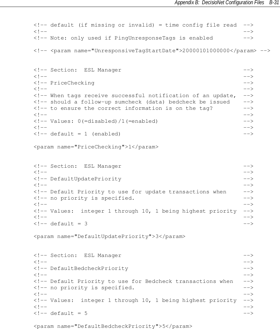 Appendix B:  DecisioNet Configuration Files B-31        &lt;!-- default (if missing or invalid) = time config file read  --&gt;        &lt;!--                                                          --&gt;        &lt;!-- Note: only used if PingUnresponseTags is enabled         --&gt;        &lt;!-- &lt;param name=&quot;UnresponsiveTagStartDate&quot;&gt;20000101000000&lt;/param&gt; --&gt;        &lt;!-- Section:  ESL Manager                                    --&gt;        &lt;!--                                                          --&gt;        &lt;!-- PriceChecking                                            --&gt;        &lt;!--                                                          --&gt;        &lt;!-- When tags receive successful notification of an update,  --&gt;        &lt;!-- should a follow-up sumcheck (data) bedcheck be issued    --&gt;        &lt;!-- to ensure the correct information is on the tag?         --&gt;        &lt;!--                                                          --&gt;        &lt;!-- Values: 0(=disabled)/1(=enabled)                         --&gt;        &lt;!--                                                          --&gt;        &lt;!-- default = 1 (enabled)                                    --&gt;        &lt;param name=&quot;PriceChecking&quot;&gt;1&lt;/param&gt;        &lt;!-- Section:  ESL Manager                                    --&gt;        &lt;!--                                                          --&gt;        &lt;!-- DefaultUpdatePriority                                    --&gt;        &lt;!--                                                          --&gt;        &lt;!-- Default Priority to use for update transactions when     --&gt;        &lt;!-- no priority is specified.                                --&gt;        &lt;!--                                                          --&gt;        &lt;!-- Values:  integer 1 through 10, 1 being highest priority  --&gt;        &lt;!--                                                          --&gt;        &lt;!-- default = 3                                              --&gt;        &lt;param name=&quot;DefaultUpdatePriority&quot;&gt;3&lt;/param&gt;        &lt;!-- Section:  ESL Manager                                    --&gt;        &lt;!--                                                          --&gt;        &lt;!-- DefaultBedcheckPriority                                  --&gt;        &lt;!--                                                          --&gt;        &lt;!-- Default Priority to use for Bedcheck transactions when   --&gt;        &lt;!-- no priority is specified.                                --&gt;        &lt;!--                                                          --&gt;        &lt;!-- Values:  integer 1 through 10, 1 being highest priority  --&gt;        &lt;!--                                                          --&gt;        &lt;!-- default = 5                                              --&gt;        &lt;param name=&quot;DefaultBedcheckPriority&quot;&gt;5&lt;/param&gt;